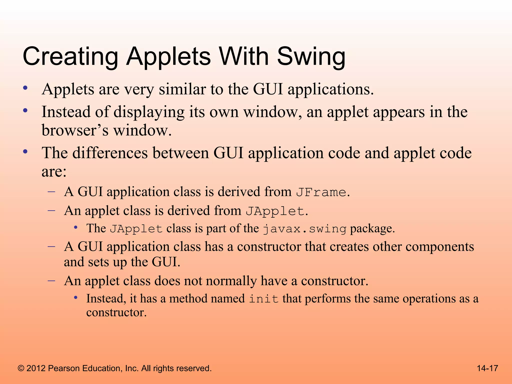 Creating Applets With Swing
 • Applets are very similar to the GUI applications.
 • Instead of displaying its own window, an applet appears in the
   browser’s window.
 • The differences between GUI application code and applet code
   are:
       – A GUI application class is derived from JFrame.
       – An applet class is derived from JApplet.
              • The JApplet class is part of the javax.swing package.
       – A GUI application class has a constructor that creates other components
         and sets up the GUI.
       – An applet class does not normally have a constructor.
              • Instead, it has a method named init that performs the same operations as a
                constructor.



© 2012 Pearson Education, Inc. All rights reserved.                                      14-17
 