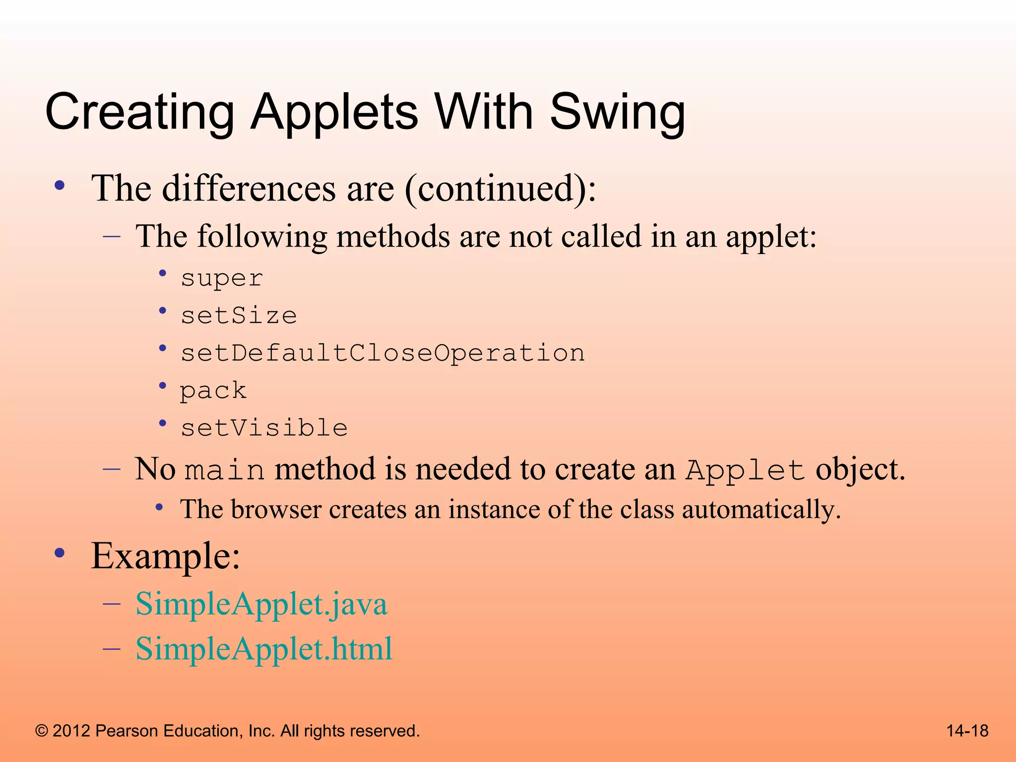 Creating Applets With Swing
  • The differences are (continued):
        – The following methods are not called in an applet:
               •   super
               •   setSize
               •   setDefaultCloseOperation
               •   pack
               •   setVisible
        – No main method is needed to create an Applet object.
               • The browser creates an instance of the class automatically.
  • Example:
        – SimpleApplet.java
        – SimpleApplet.html

© 2012 Pearson Education, Inc. All rights reserved.                            14-18
 