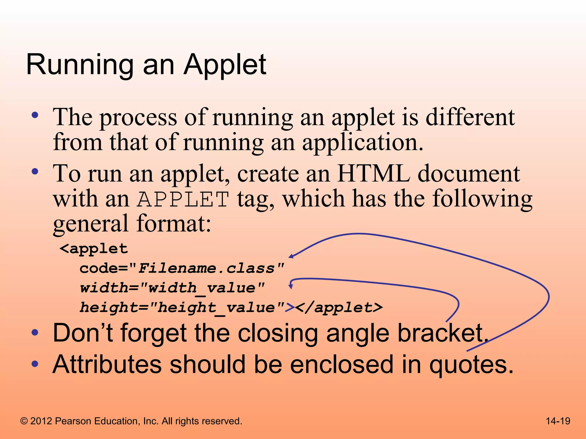 Running an Applet
  • The process of running an applet is different
    from that of running an application.
  • To run an applet, create an HTML document
    with an APPLET tag, which has the following
    general format:
        <applet
          code="Filename.class"
          width="width_value"
          height="height_value"></applet>
  • Don’t forget the closing angle bracket.
  • Attributes should be enclosed in quotes.
© 2012 Pearson Education, Inc. All rights reserved.   14-19
 