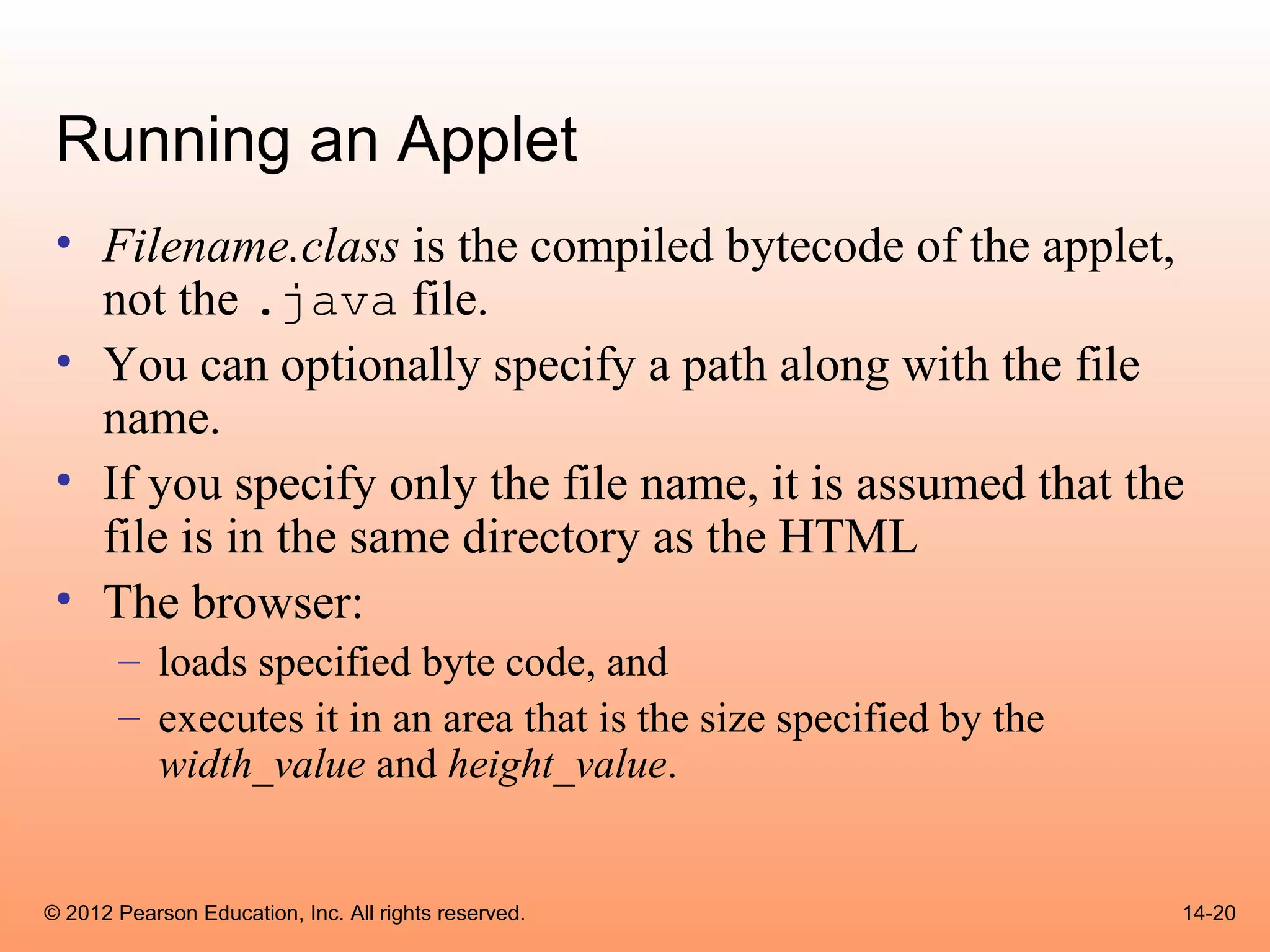 Running an Applet
 • Filename.class is the compiled bytecode of the applet,
   not the .java file.
 • You can optionally specify a path along with the file
   name.
 • If you specify only the file name, it is assumed that the
   file is in the same directory as the HTML
 • The browser:
       – loads specified byte code, and
       – executes it in an area that is the size specified by the
         width_value and height_value.


© 2012 Pearson Education, Inc. All rights reserved.                 14-20
 