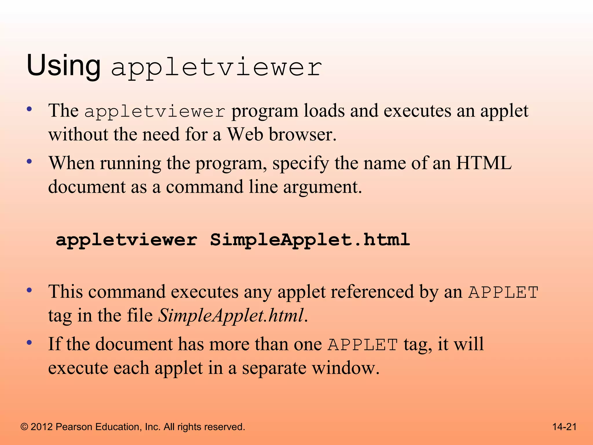 Using appletviewer
 • The appletviewer program loads and executes an applet
   without the need for a Web browser.
 • When running the program, specify the name of an HTML
   document as a command line argument.

       appletviewer SimpleApplet.html

 • This command executes any applet referenced by an APPLET
   tag in the file SimpleApplet.html.
 • If the document has more than one APPLET tag, it will
   execute each applet in a separate window.

© 2012 Pearson Education, Inc. All rights reserved.           14-21
 