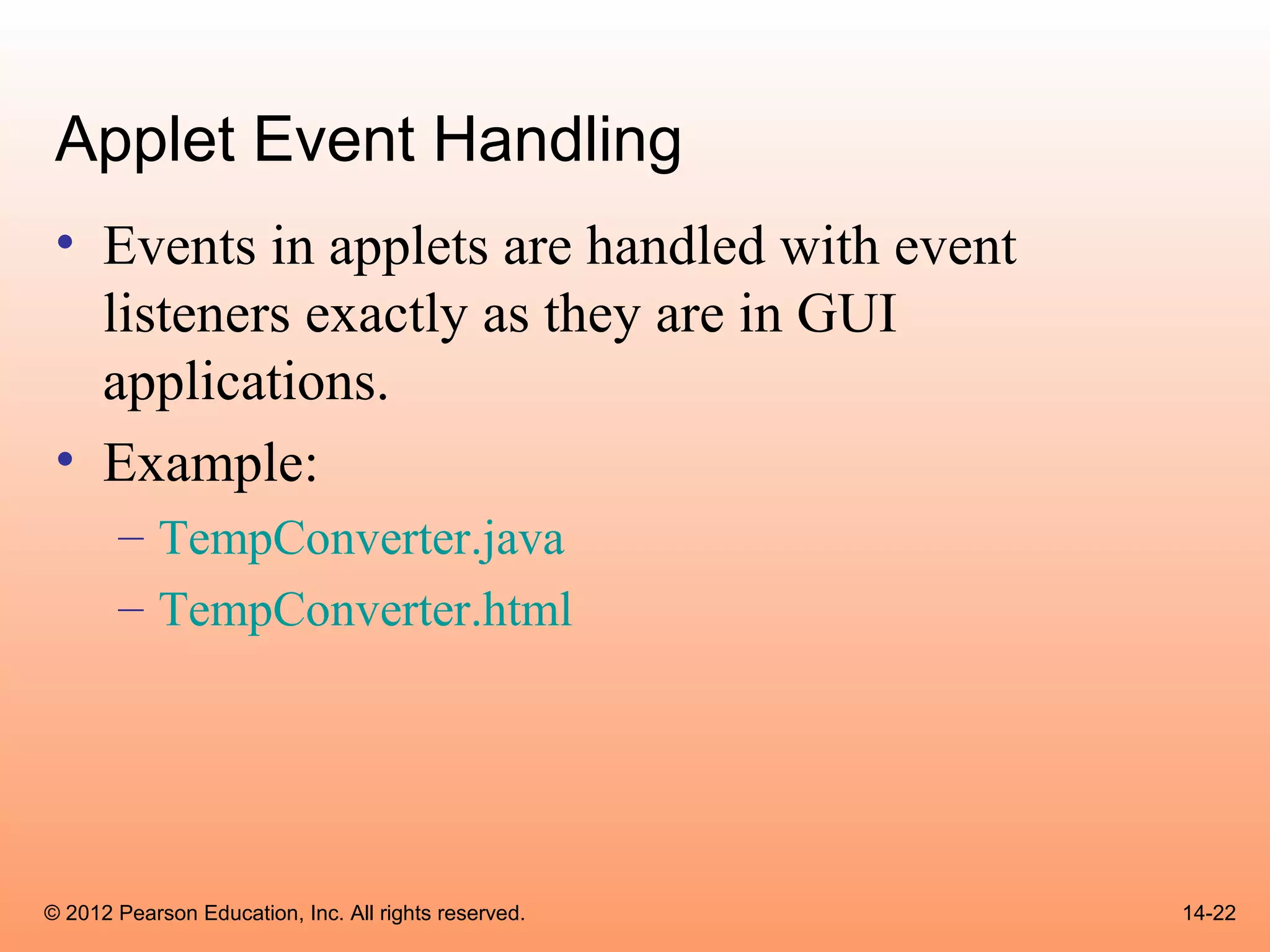 Applet Event Handling
 • Events in applets are handled with event
   listeners exactly as they are in GUI
   applications.
 • Example:
       – TempConverter.java
       – TempConverter.html




© 2012 Pearson Education, Inc. All rights reserved.   14-22
 