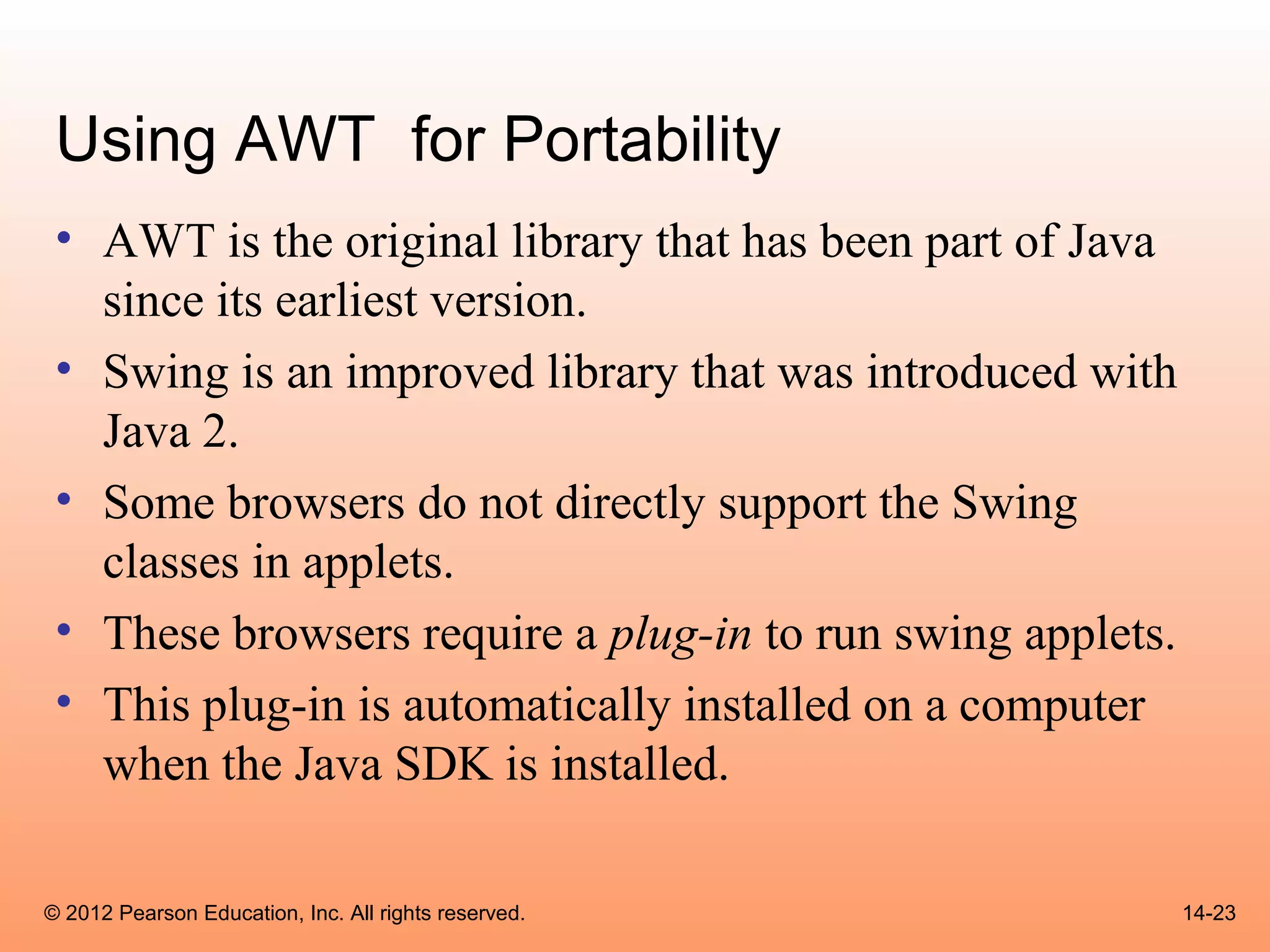 Using AWT for Portability
 • AWT is the original library that has been part of Java
   since its earliest version.
 • Swing is an improved library that was introduced with
   Java 2.
 • Some browsers do not directly support the Swing
   classes in applets.
 • These browsers require a plug-in to run swing applets.
 • This plug-in is automatically installed on a computer
   when the Java SDK is installed.

© 2012 Pearson Education, Inc. All rights reserved.         14-23
 