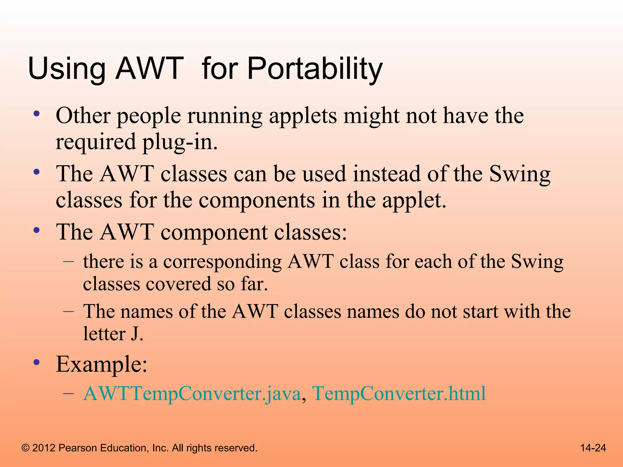 Using AWT for Portability
  • Other people running applets might not have the
    required plug-in.
  • The AWT classes can be used instead of the Swing
    classes for the components in the applet.
  • The AWT component classes:
        – there is a corresponding AWT class for each of the Swing
          classes covered so far.
        – The names of the AWT classes names do not start with the
          letter J.
  • Example:
        – AWTTempConverter.java, TempConverter.html

© 2012 Pearson Education, Inc. All rights reserved.                  14-24
 