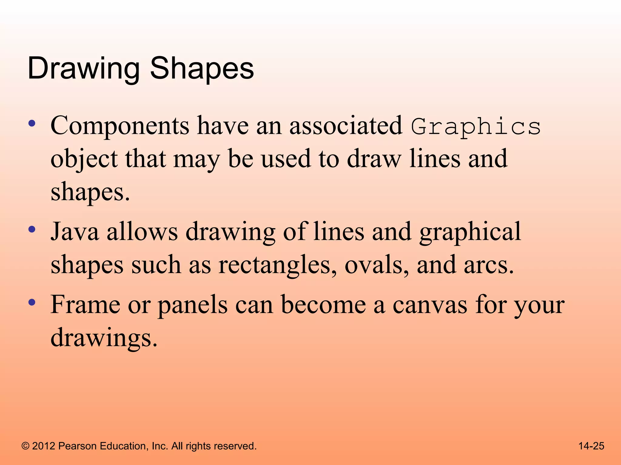 Drawing Shapes
 • Components have an associated Graphics
   object that may be used to draw lines and
   shapes.
 • Java allows drawing of lines and graphical
   shapes such as rectangles, ovals, and arcs.
 • Frame or panels can become a canvas for your
   drawings.


© 2012 Pearson Education, Inc. All rights reserved.   14-25
 