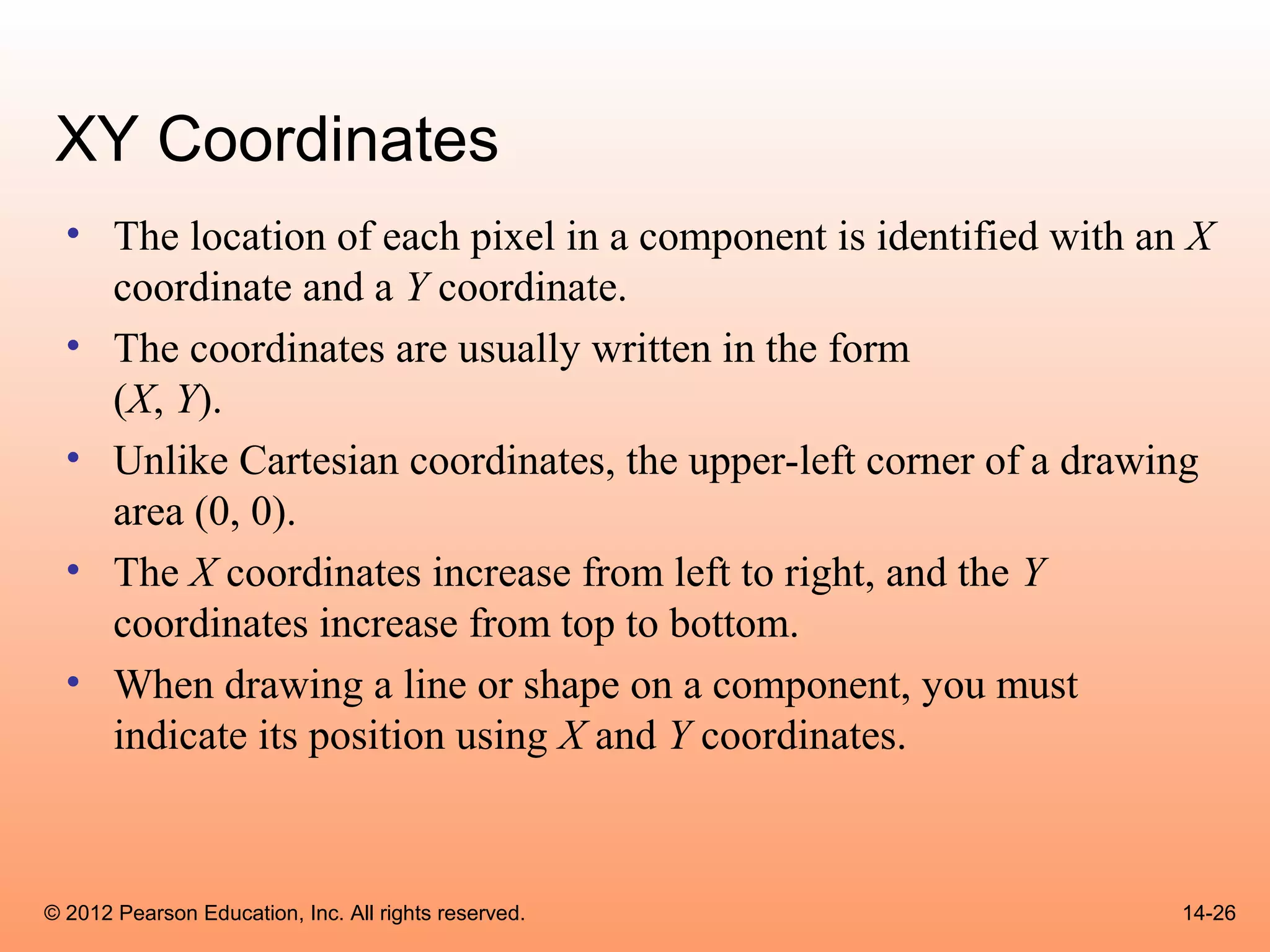 XY Coordinates
  • The location of each pixel in a component is identified with an X
    coordinate and a Y coordinate.
  • The coordinates are usually written in the form
    (X, Y).
  • Unlike Cartesian coordinates, the upper-left corner of a drawing
    area (0, 0).
  • The X coordinates increase from left to right, and the Y
    coordinates increase from top to bottom.
  • When drawing a line or shape on a component, you must
    indicate its position using X and Y coordinates.



© 2012 Pearson Education, Inc. All rights reserved.                14-26
 
