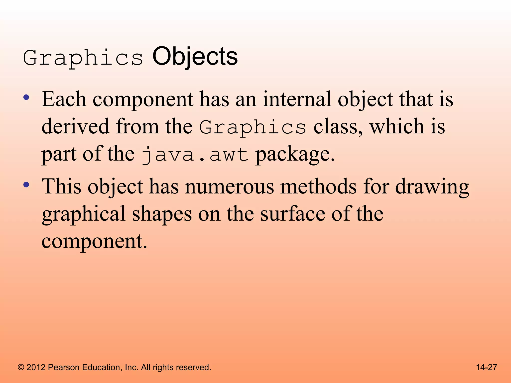 Graphics Objects
 • Each component has an internal object that is
   derived from the Graphics class, which is
   part of the java.awt package.
 • This object has numerous methods for drawing
   graphical shapes on the surface of the
   component.




© 2012 Pearson Education, Inc. All rights reserved.   14-27
 