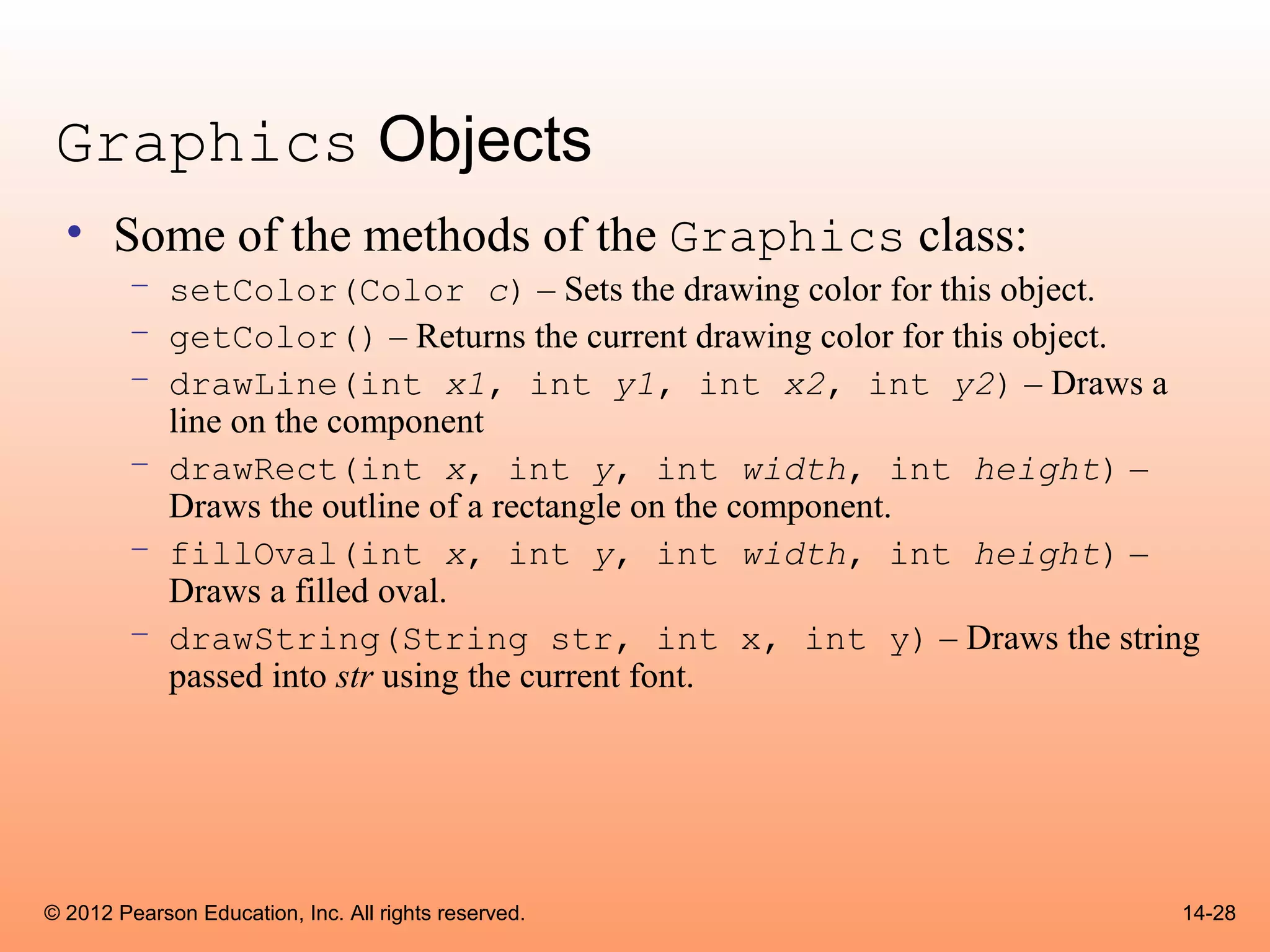 Graphics Objects
  • Some of the methods of the Graphics class:
        – setColor(Color c) – Sets the drawing color for this object.
        – getColor() – Returns the current drawing color for this object.
        – drawLine(int x1, int y1, int x2, int y2) – Draws a
          line on the component
        – drawRect(int x, int y, int width, int height) –
          Draws the outline of a rectangle on the component.
        – fillOval(int x, int y, int width, int height) –
          Draws a filled oval.
        – drawString(String str, int x, int y) – Draws the string
          passed into str using the current font.




© 2012 Pearson Education, Inc. All rights reserved.                    14-28
 