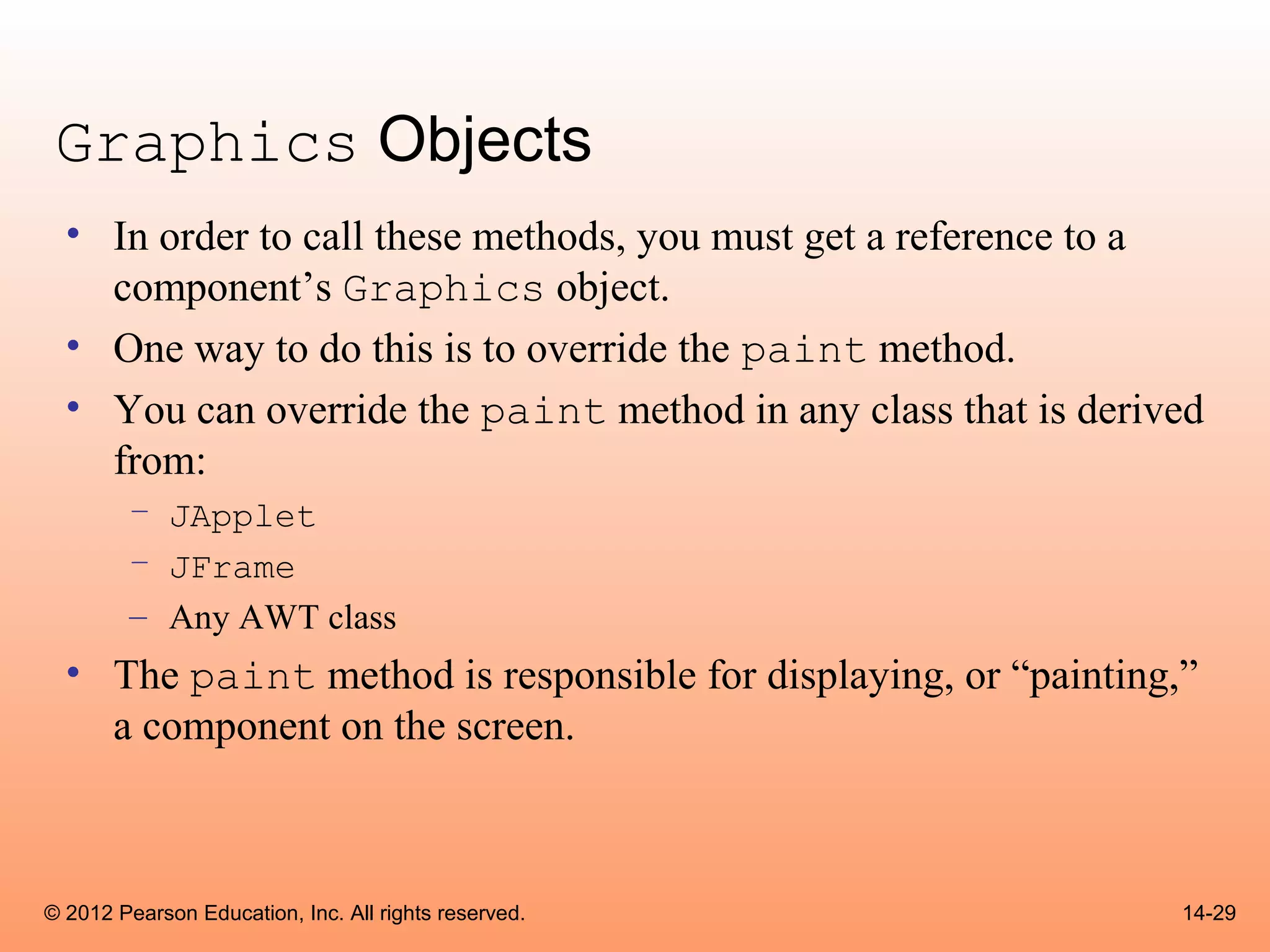 Graphics Objects
  • In order to call these methods, you must get a reference to a
    component’s Graphics object.
  • One way to do this is to override the paint method.
  • You can override the paint method in any class that is derived
    from:
        – JApplet
        – JFrame
        – Any AWT class
  • The paint method is responsible for displaying, or “painting,”
    a component on the screen.



© 2012 Pearson Education, Inc. All rights reserved.              14-29
 
