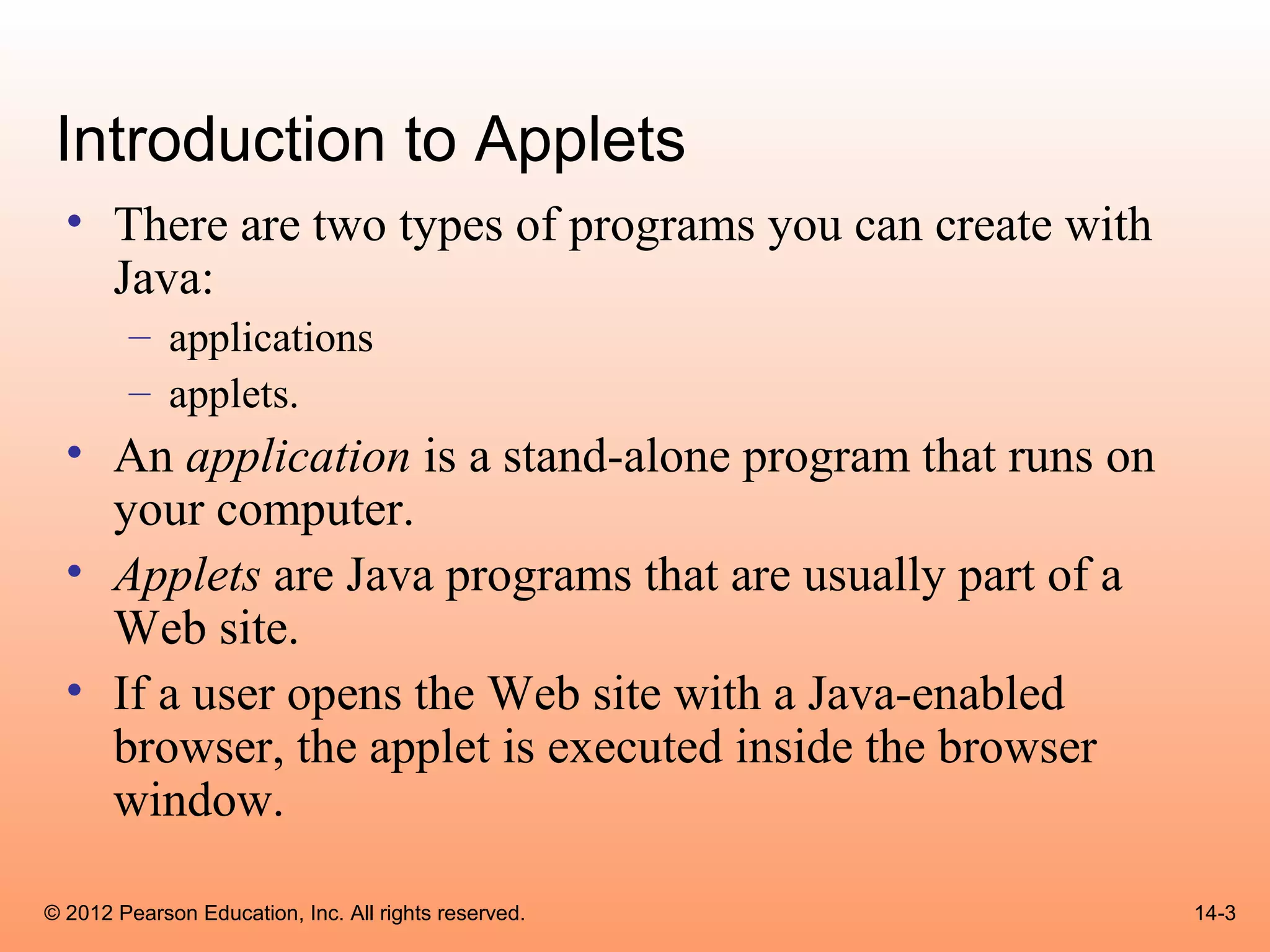 Introduction to Applets
  • There are two types of programs you can create with
    Java:
        – applications
        – applets.
  • An application is a stand-alone program that runs on
    your computer.
  • Applets are Java programs that are usually part of a
    Web site.
  • If a user opens the Web site with a Java-enabled
    browser, the applet is executed inside the browser
    window.

© 2012 Pearson Education, Inc. All rights reserved.        14-3
 