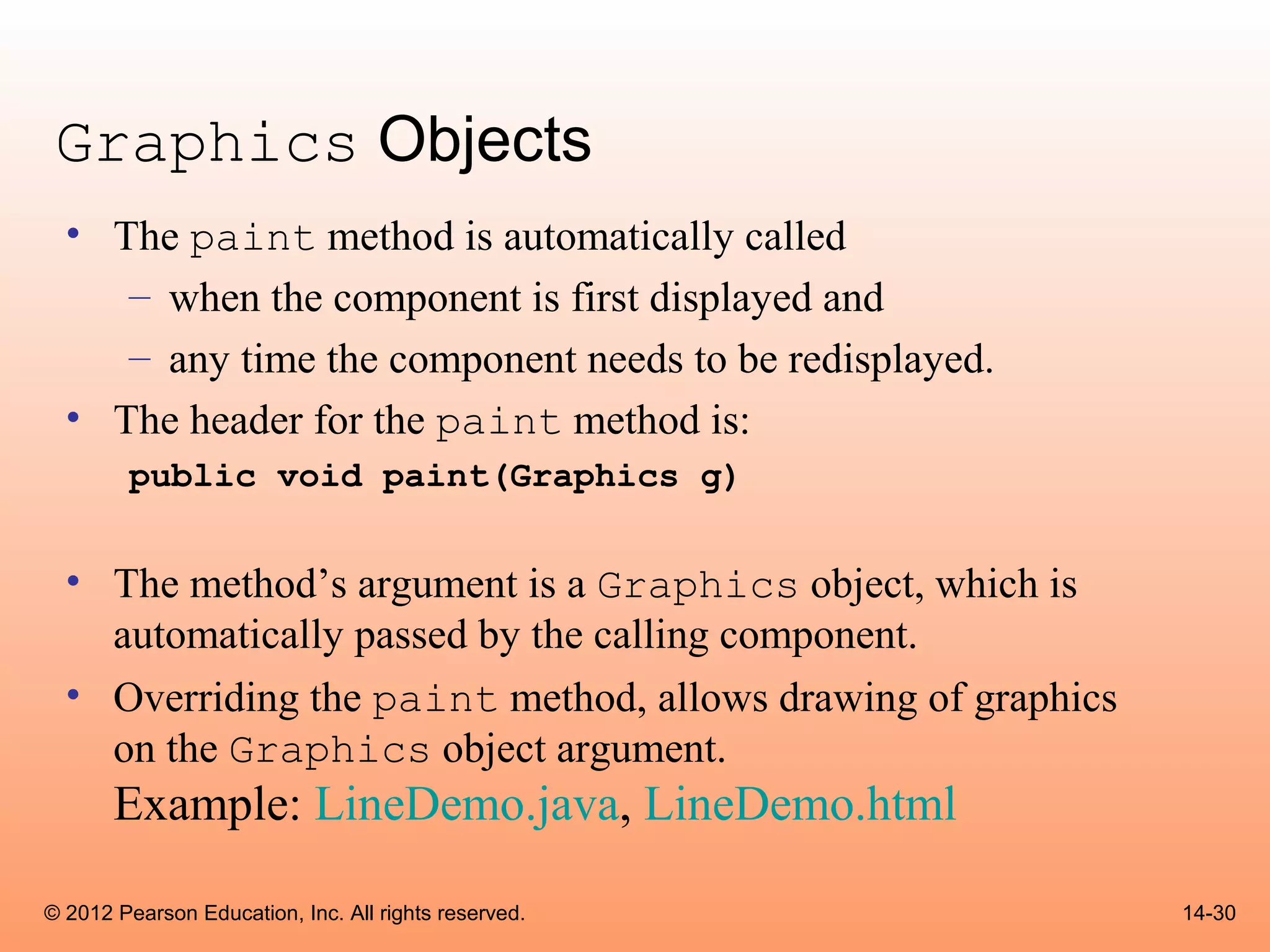 Graphics Objects
  • The paint method is automatically called
     – when the component is first displayed and
     – any time the component needs to be redisplayed.
  • The header for the paint method is:
        public void paint(Graphics g)


  • The method’s argument is a Graphics object, which is
    automatically passed by the calling component.
  • Overriding the paint method, allows drawing of graphics
    on the Graphics object argument.
       Example: LineDemo.java, LineDemo.html

© 2012 Pearson Education, Inc. All rights reserved.           14-30
 