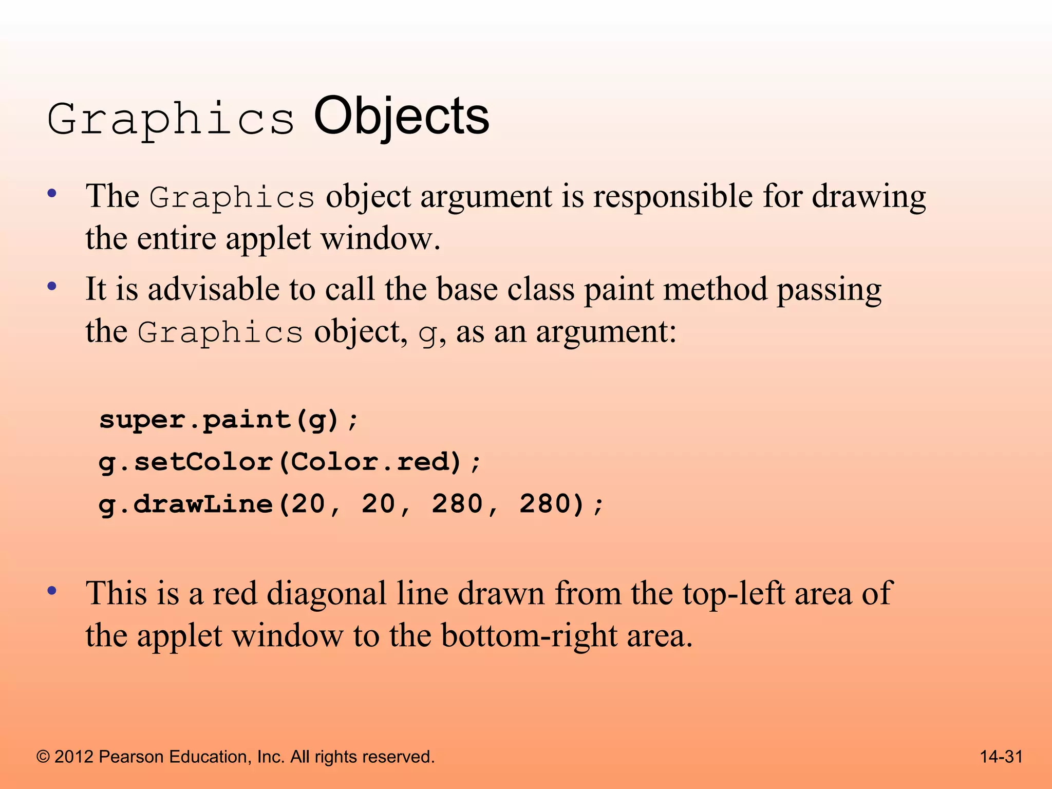 Graphics Objects
 • The Graphics object argument is responsible for drawing
   the entire applet window.
 • It is advisable to call the base class paint method passing
   the Graphics object, g, as an argument:

       super.paint(g);
       g.setColor(Color.red);
       g.drawLine(20, 20, 280, 280);


 • This is a red diagonal line drawn from the top-left area of
   the applet window to the bottom-right area.


© 2012 Pearson Education, Inc. All rights reserved.              14-31
 
