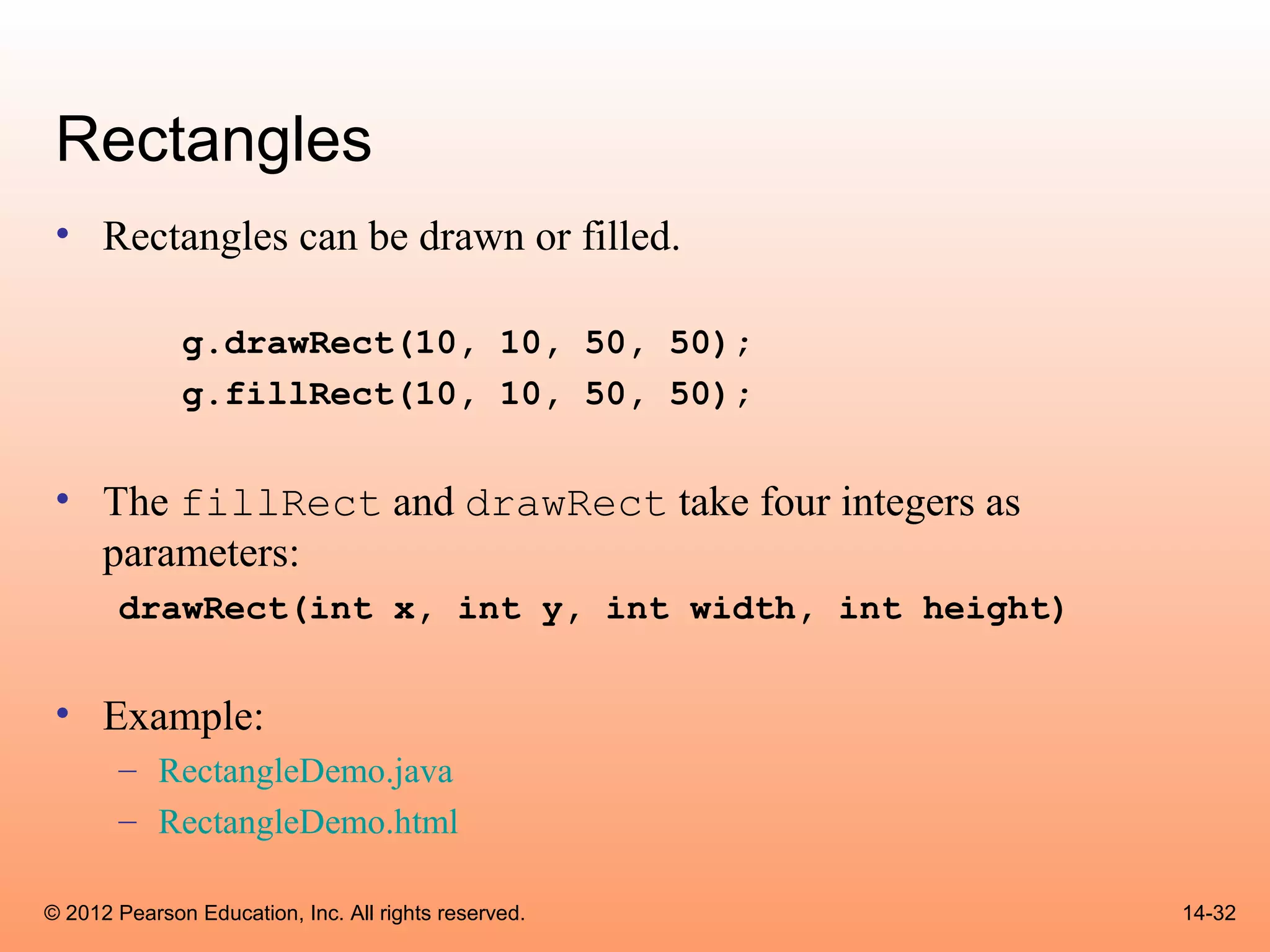Rectangles
 • Rectangles can be drawn or filled.

              g.drawRect(10, 10, 50, 50);
              g.fillRect(10, 10, 50, 50);


 • The fillRect and drawRect take four integers as
   parameters:
       drawRect(int x, int y, int width, int height)


 • Example:
       – RectangleDemo.java
       – RectangleDemo.html

© 2012 Pearson Education, Inc. All rights reserved.    14-32
 
