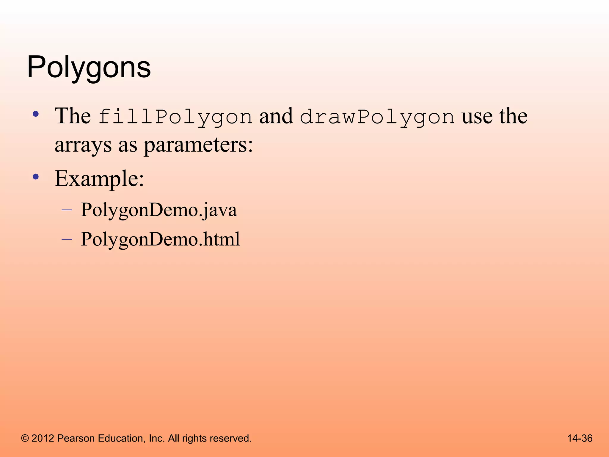 Polygons
  • The fillPolygon and drawPolygon use the
    arrays as parameters:
  • Example:
        – PolygonDemo.java
        – PolygonDemo.html




© 2012 Pearson Education, Inc. All rights reserved.   14-36
 