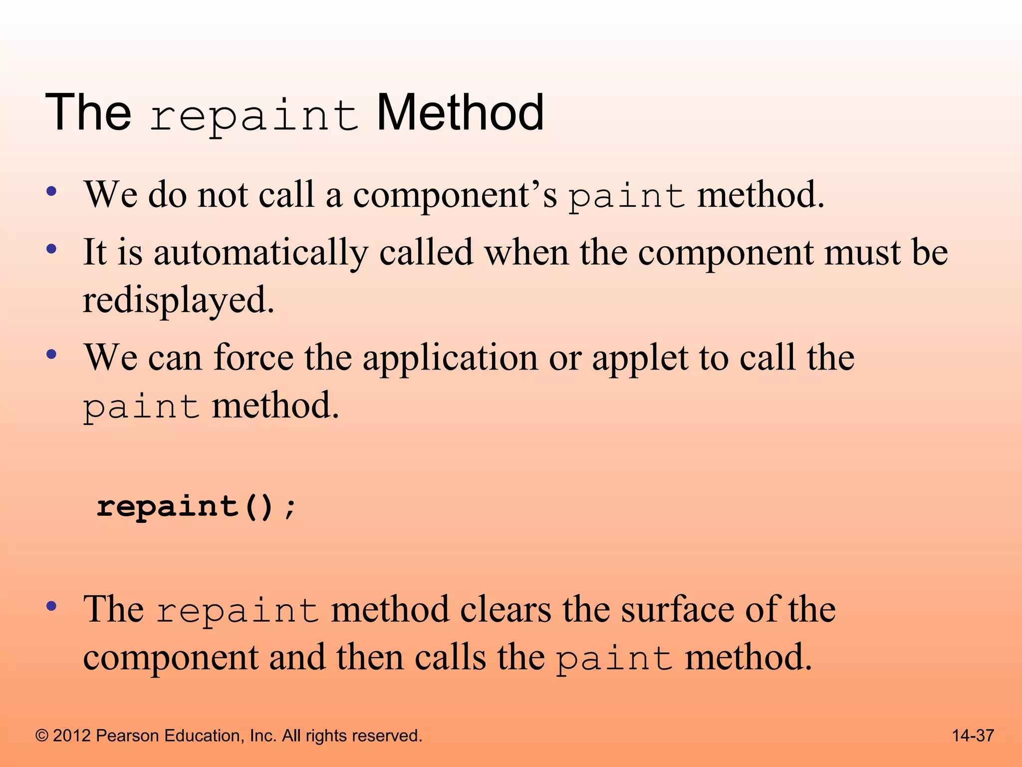 The repaint Method
 • We do not call a component’s paint method.
 • It is automatically called when the component must be
   redisplayed.
 • We can force the application or applet to call the
   paint method.

       repaint();


 • The repaint method clears the surface of the
   component and then calls the paint method.
© 2012 Pearson Education, Inc. All rights reserved.        14-37
 