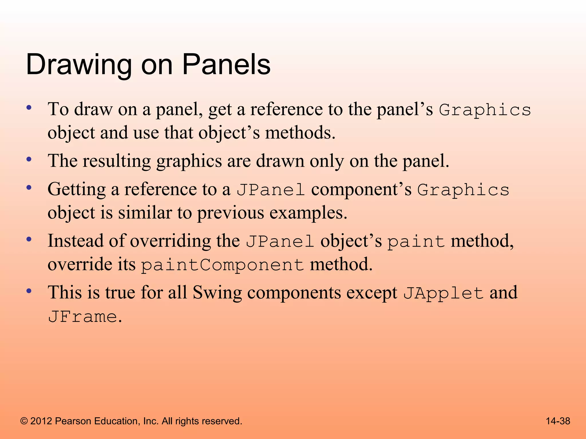 Drawing on Panels
 • To draw on a panel, get a reference to the panel’s Graphics
   object and use that object’s methods.
 • The resulting graphics are drawn only on the panel.
 • Getting a reference to a JPanel component’s Graphics
   object is similar to previous examples.
 • Instead of overriding the JPanel object’s paint method,
   override its paintComponent method.
 • This is true for all Swing components except JApplet and
   JFrame.




© 2012 Pearson Education, Inc. All rights reserved.              14-38
 