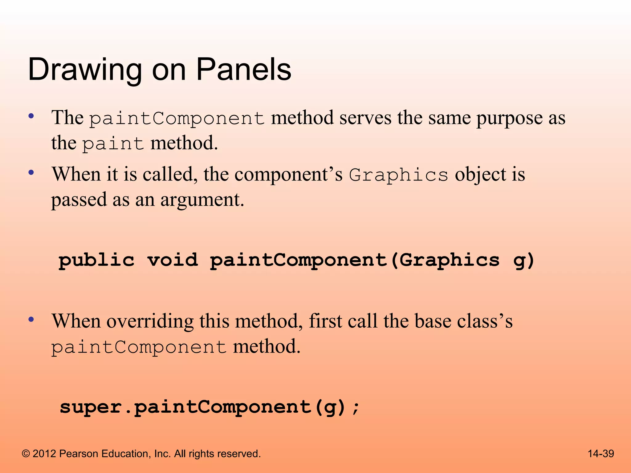Drawing on Panels
 • The paintComponent method serves the same purpose as
   the paint method.
 • When it is called, the component’s Graphics object is
   passed as an argument.

       public void paintComponent(Graphics g)

 • When overriding this method, first call the base class’s
   paintComponent method.

       super.paintComponent(g);

© 2012 Pearson Education, Inc. All rights reserved.           14-39
 