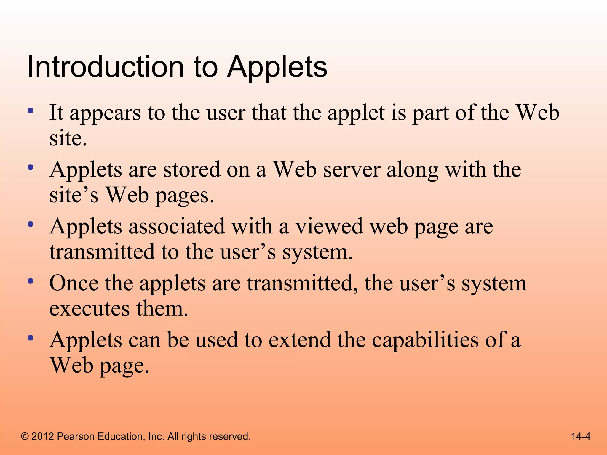 Introduction to Applets
 • It appears to the user that the applet is part of the Web
   site.
 • Applets are stored on a Web server along with the
   site’s Web pages.
 • Applets associated with a viewed web page are
   transmitted to the user’s system.
 • Once the applets are transmitted, the user’s system
   executes them.
 • Applets can be used to extend the capabilities of a
   Web page.

© 2012 Pearson Education, Inc. All rights reserved.            14-4
 