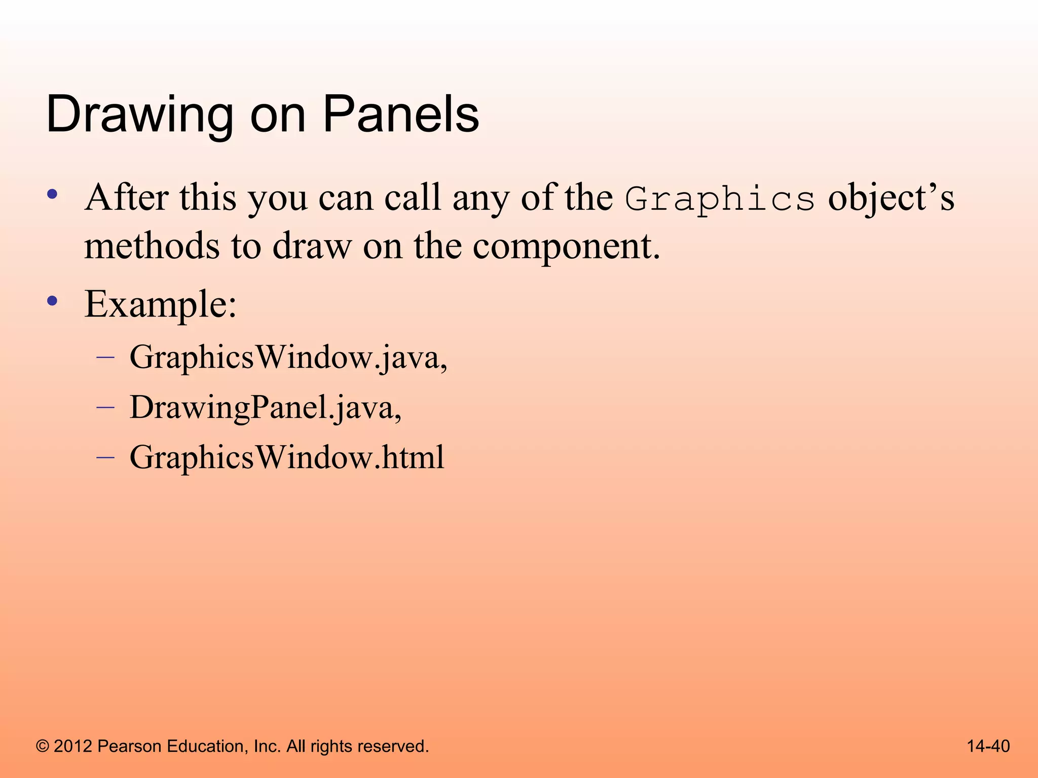 Drawing on Panels
 • After this you can call any of the Graphics object’s
   methods to draw on the component.
 • Example:
       – GraphicsWindow.java,
       – DrawingPanel.java,
       – GraphicsWindow.html




© 2012 Pearson Education, Inc. All rights reserved.       14-40
 