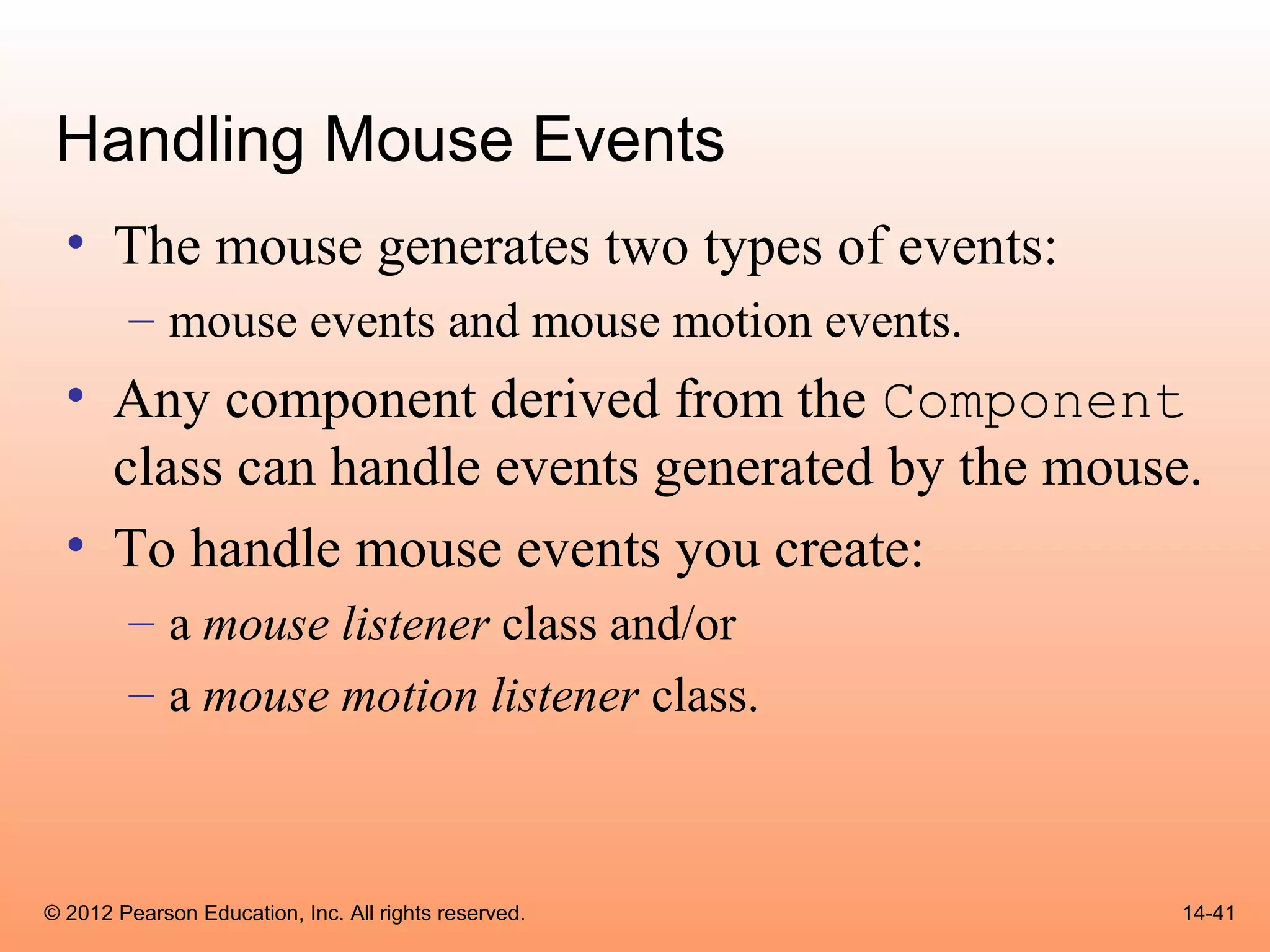 Handling Mouse Events
  • The mouse generates two types of events:
        – mouse events and mouse motion events.
  • Any component derived from the Component
    class can handle events generated by the mouse.
  • To handle mouse events you create:
        – a mouse listener class and/or
        – a mouse motion listener class.



© 2012 Pearson Education, Inc. All rights reserved.   14-41
 