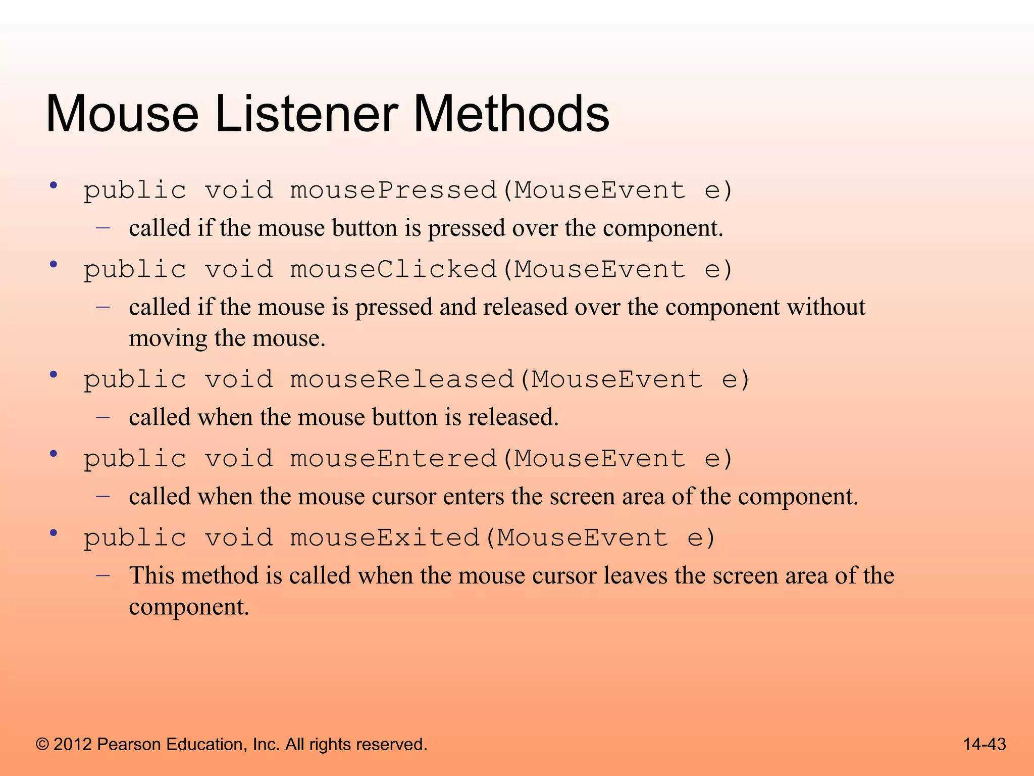 Mouse Listener Methods
 • public void mousePressed(MouseEvent e)
       – called if the mouse button is pressed over the component.
 • public void mouseClicked(MouseEvent e)
       – called if the mouse is pressed and released over the component without
         moving the mouse.
 • public void mouseReleased(MouseEvent e)
       – called when the mouse button is released.
 • public void mouseEntered(MouseEvent e)
       – called when the mouse cursor enters the screen area of the component.
 • public void mouseExited(MouseEvent e)
       – This method is called when the mouse cursor leaves the screen area of the
         component.




© 2012 Pearson Education, Inc. All rights reserved.                                  14-43
 