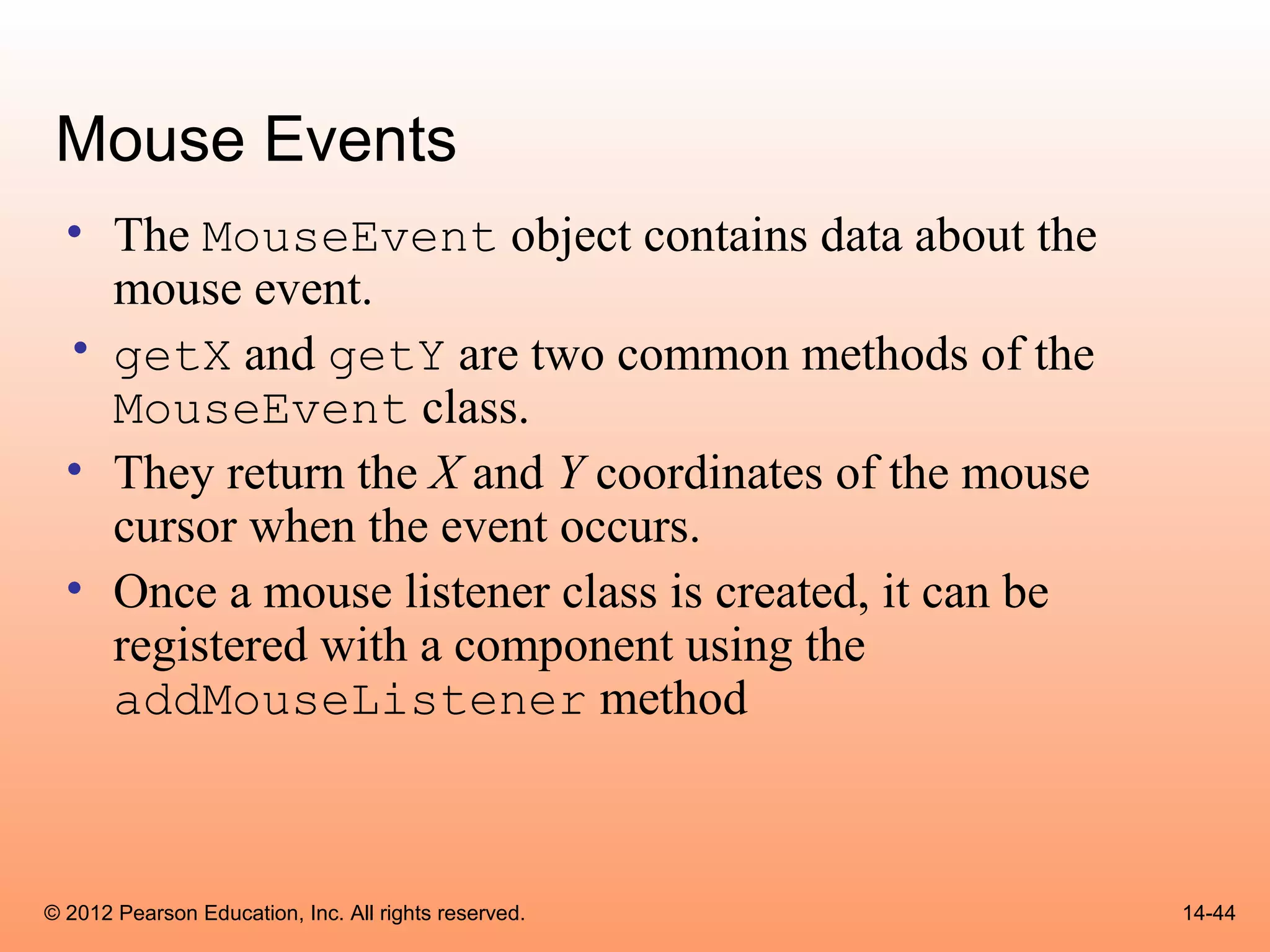 Mouse Events
  • The MouseEvent object contains data about the
    mouse event.
  • getX and getY are two common methods of the
    MouseEvent class.
  • They return the X and Y coordinates of the mouse
    cursor when the event occurs.
  • Once a mouse listener class is created, it can be
    registered with a component using the
    addMouseListener method



© 2012 Pearson Education, Inc. All rights reserved.     14-44
 