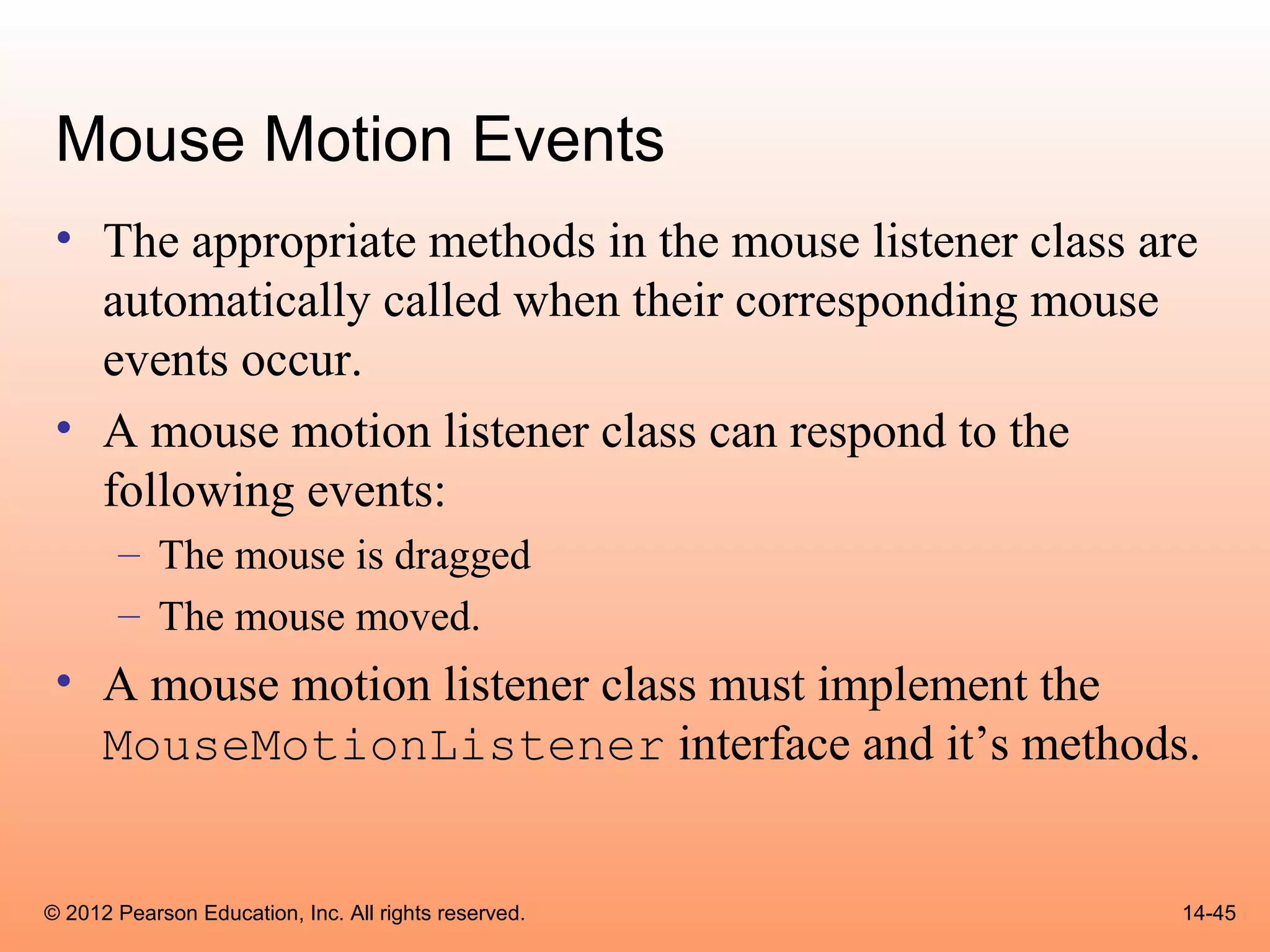 Mouse Motion Events
 • The appropriate methods in the mouse listener class are
   automatically called when their corresponding mouse
   events occur.
 • A mouse motion listener class can respond to the
   following events:
       – The mouse is dragged
       – The mouse moved.
 • A mouse motion listener class must implement the
   MouseMotionListener interface and it’s methods.


© 2012 Pearson Education, Inc. All rights reserved.      14-45
 