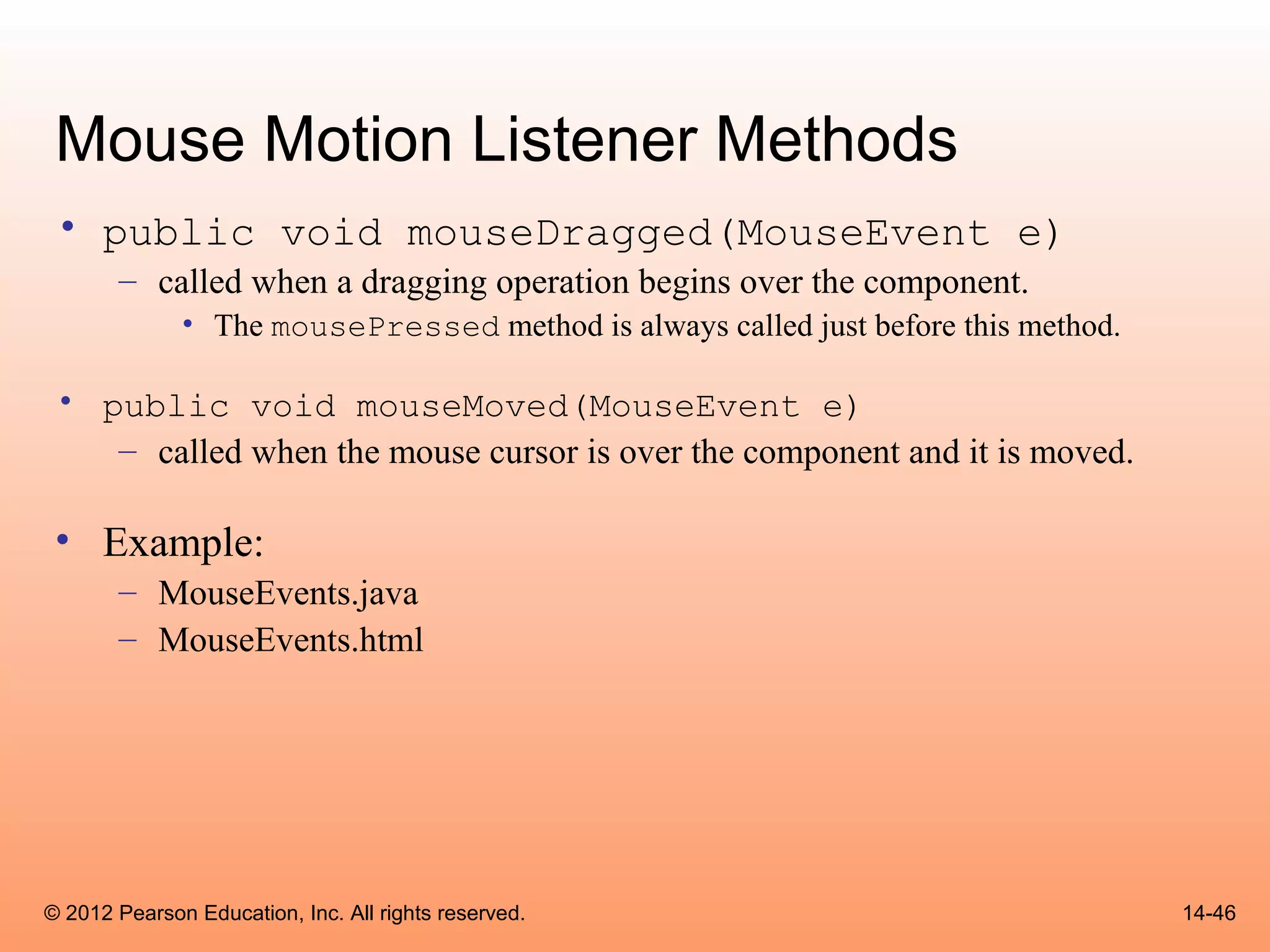 Mouse Motion Listener Methods
 • public void mouseDragged(MouseEvent e)
       – called when a dragging operation begins over the component.
              • The mousePressed method is always called just before this method.

 • public void mouseMoved(MouseEvent e)
    – called when the mouse cursor is over the component and it is moved.

 • Example:
       – MouseEvents.java
       – MouseEvents.html




© 2012 Pearson Education, Inc. All rights reserved.                                 14-46
 