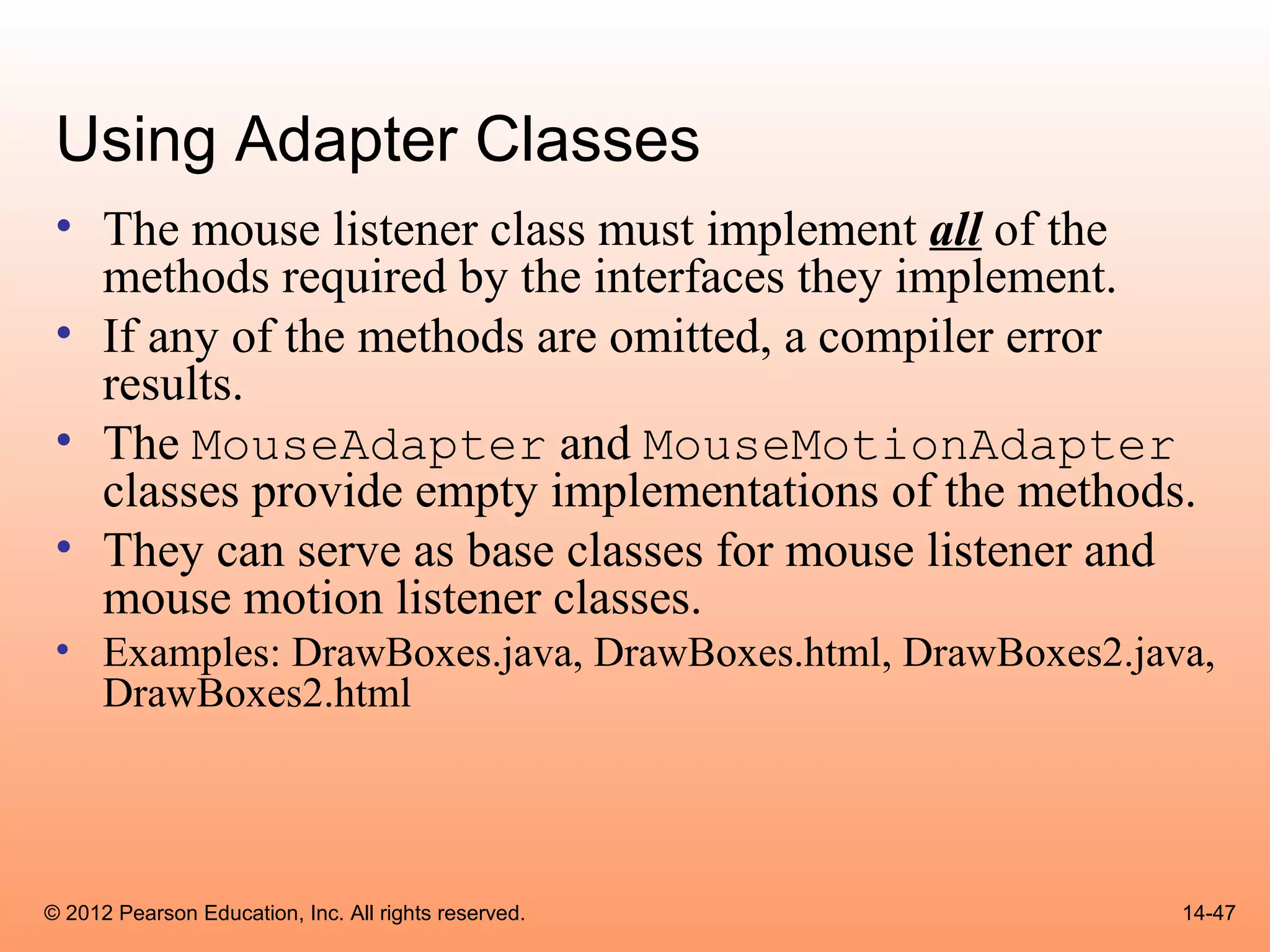 Using Adapter Classes
 • The mouse listener class must implement all of the
   methods required by the interfaces they implement.
 • If any of the methods are omitted, a compiler error
   results.
 • The MouseAdapter and MouseMotionAdapter
   classes provide empty implementations of the methods.
 • They can serve as base classes for mouse listener and
   mouse motion listener classes.
 • Examples: DrawBoxes.java, DrawBoxes.html, DrawBoxes2.java,
   DrawBoxes2.html




© 2012 Pearson Education, Inc. All rights reserved.        14-47
 