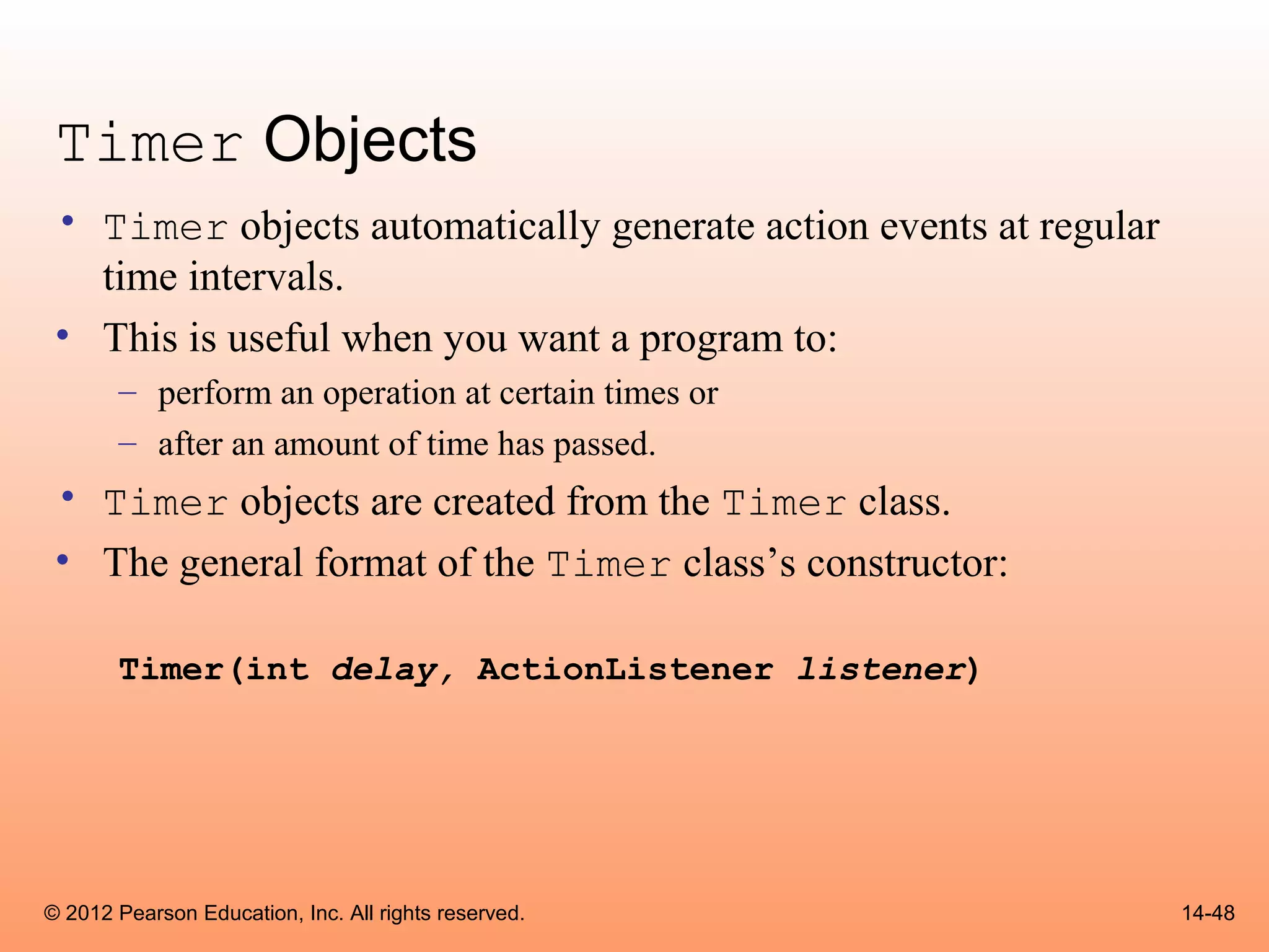 Timer Objects
 • Timer objects automatically generate action events at regular
   time intervals.
 • This is useful when you want a program to:
       – perform an operation at certain times or
       – after an amount of time has passed.
 • Timer objects are created from the Timer class.
 • The general format of the Timer class’s constructor:

       Timer(int delay, ActionListener listener)




© 2012 Pearson Education, Inc. All rights reserved.                14-48
 