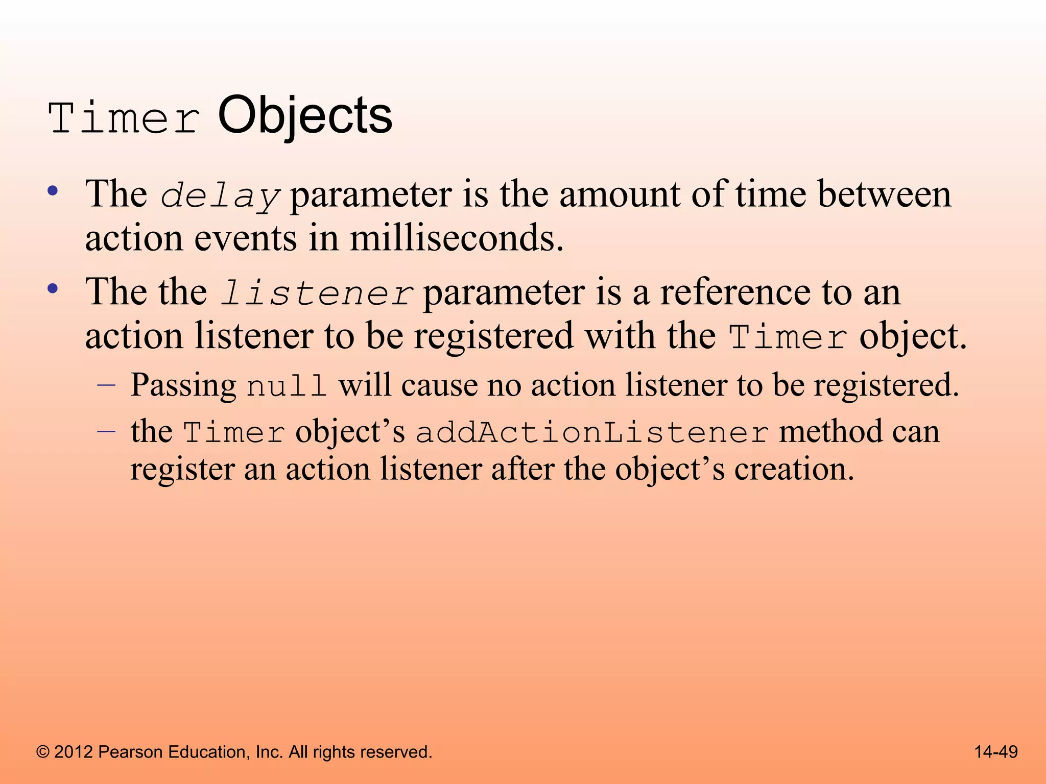 Timer Objects
 • The delay parameter is the amount of time between
   action events in milliseconds.
 • The the listener parameter is a reference to an
   action listener to be registered with the Timer object.
       – Passing null will cause no action listener to be registered.
       – the Timer object’s addActionListener method can
         register an action listener after the object’s creation.




© 2012 Pearson Education, Inc. All rights reserved.                     14-49
 