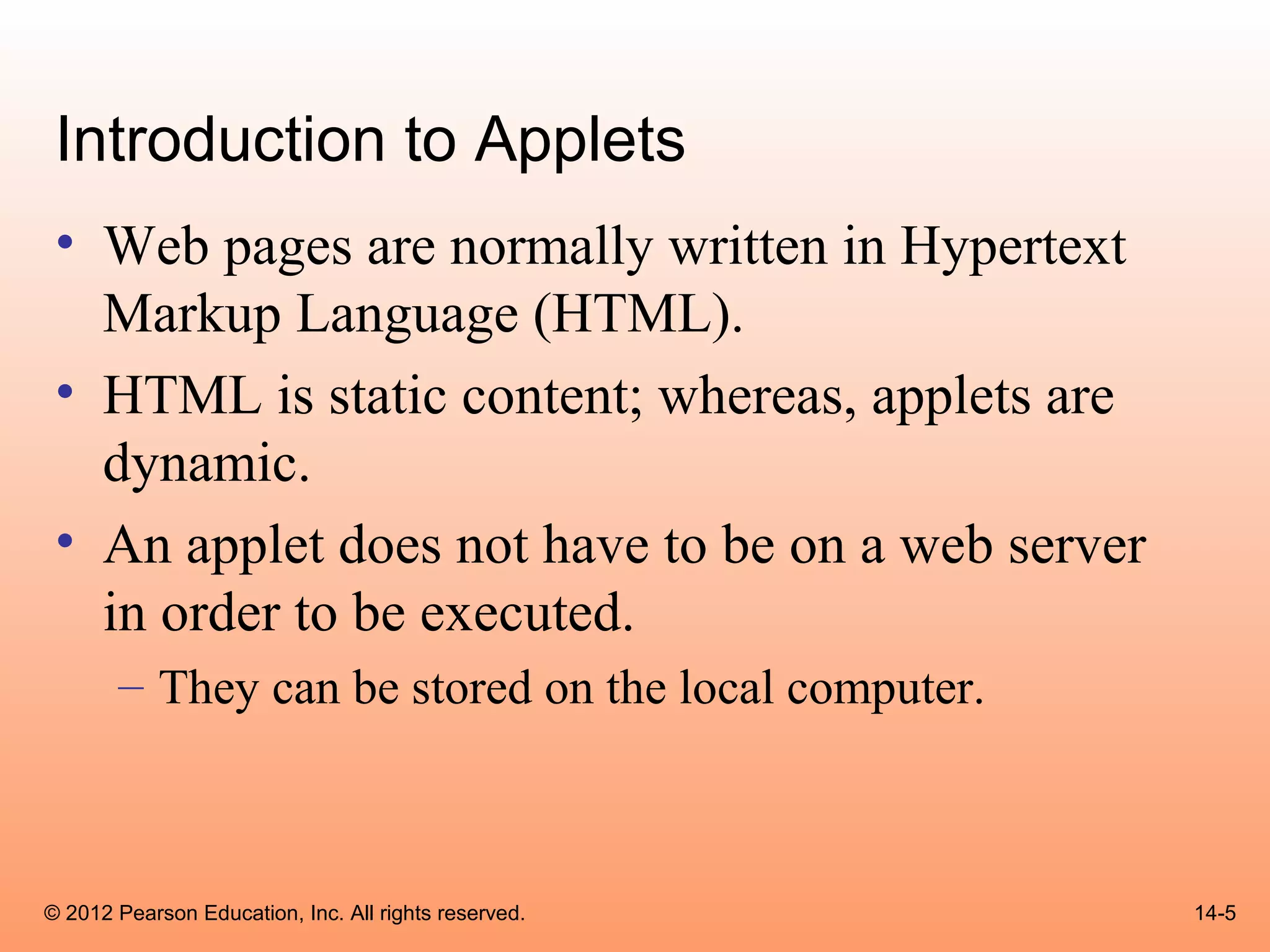 Introduction to Applets
 • Web pages are normally written in Hypertext
   Markup Language (HTML).
 • HTML is static content; whereas, applets are
   dynamic.
 • An applet does not have to be on a web server
   in order to be executed.
       – They can be stored on the local computer.



© 2012 Pearson Education, Inc. All rights reserved.   14-5
 