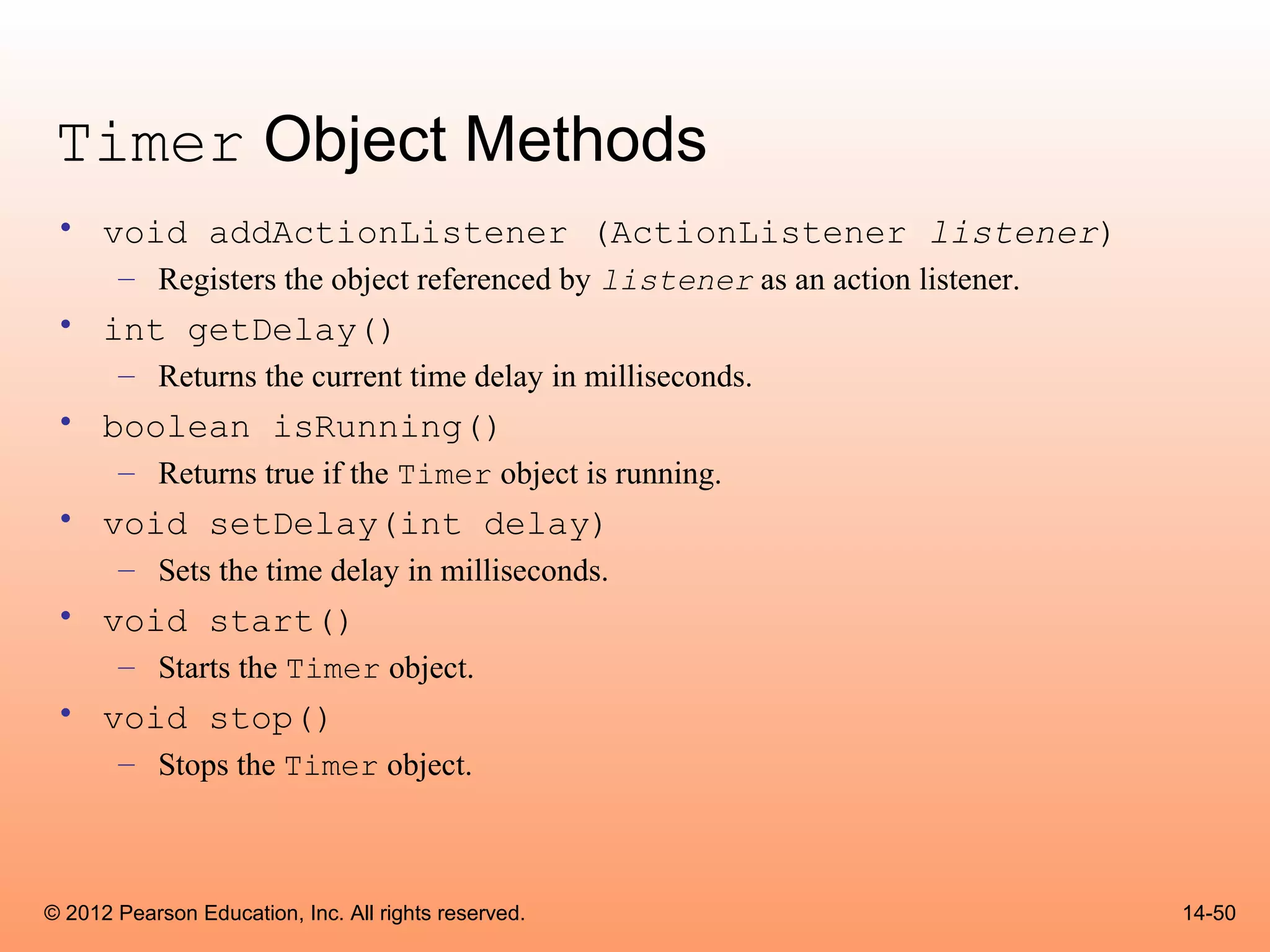 Timer Object Methods
 • void addActionListener (ActionListener listener)
       – Registers the object referenced by listener as an action listener.
 • int getDelay()
       – Returns the current time delay in milliseconds.
 • boolean isRunning()
       – Returns true if the Timer object is running.
 • void setDelay(int delay)
       – Sets the time delay in milliseconds.
 • void start()
       – Starts the Timer object.
 • void stop()
       – Stops the Timer object.



© 2012 Pearson Education, Inc. All rights reserved.                           14-50
 