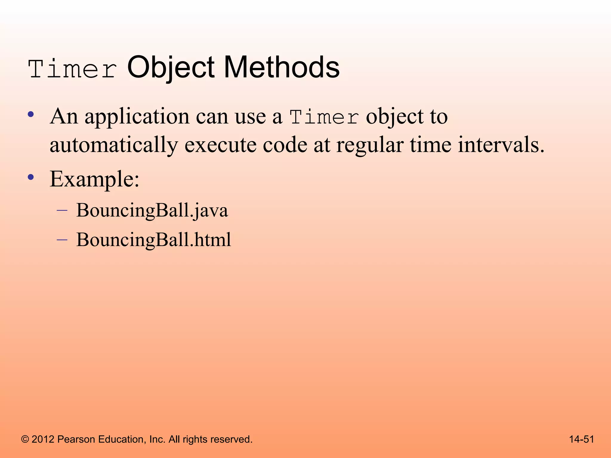 Timer Object Methods
 • An application can use a Timer object to
   automatically execute code at regular time intervals.
 • Example:
       – BouncingBall.java
       – BouncingBall.html




© 2012 Pearson Education, Inc. All rights reserved.        14-51
 