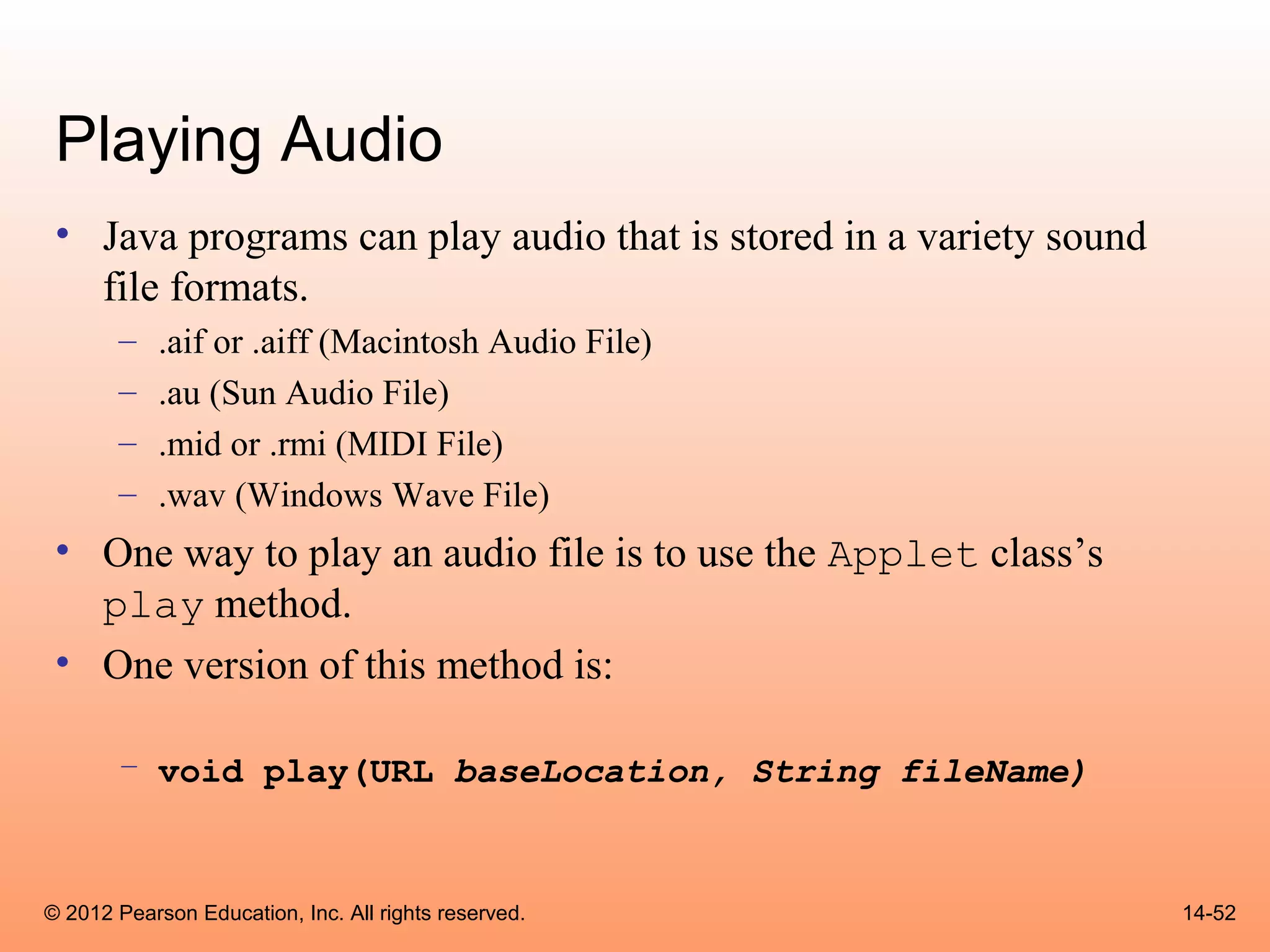 Playing Audio
 • Java programs can play audio that is stored in a variety sound
   file formats.
       –    .aif or .aiff (Macintosh Audio File)
       –    .au (Sun Audio File)
       –    .mid or .rmi (MIDI File)
       –    .wav (Windows Wave File)
 • One way to play an audio file is to use the Applet class’s
   play method.
 • One version of this method is:

       – void play(URL baseLocation, String fileName)



© 2012 Pearson Education, Inc. All rights reserved.                 14-52
 