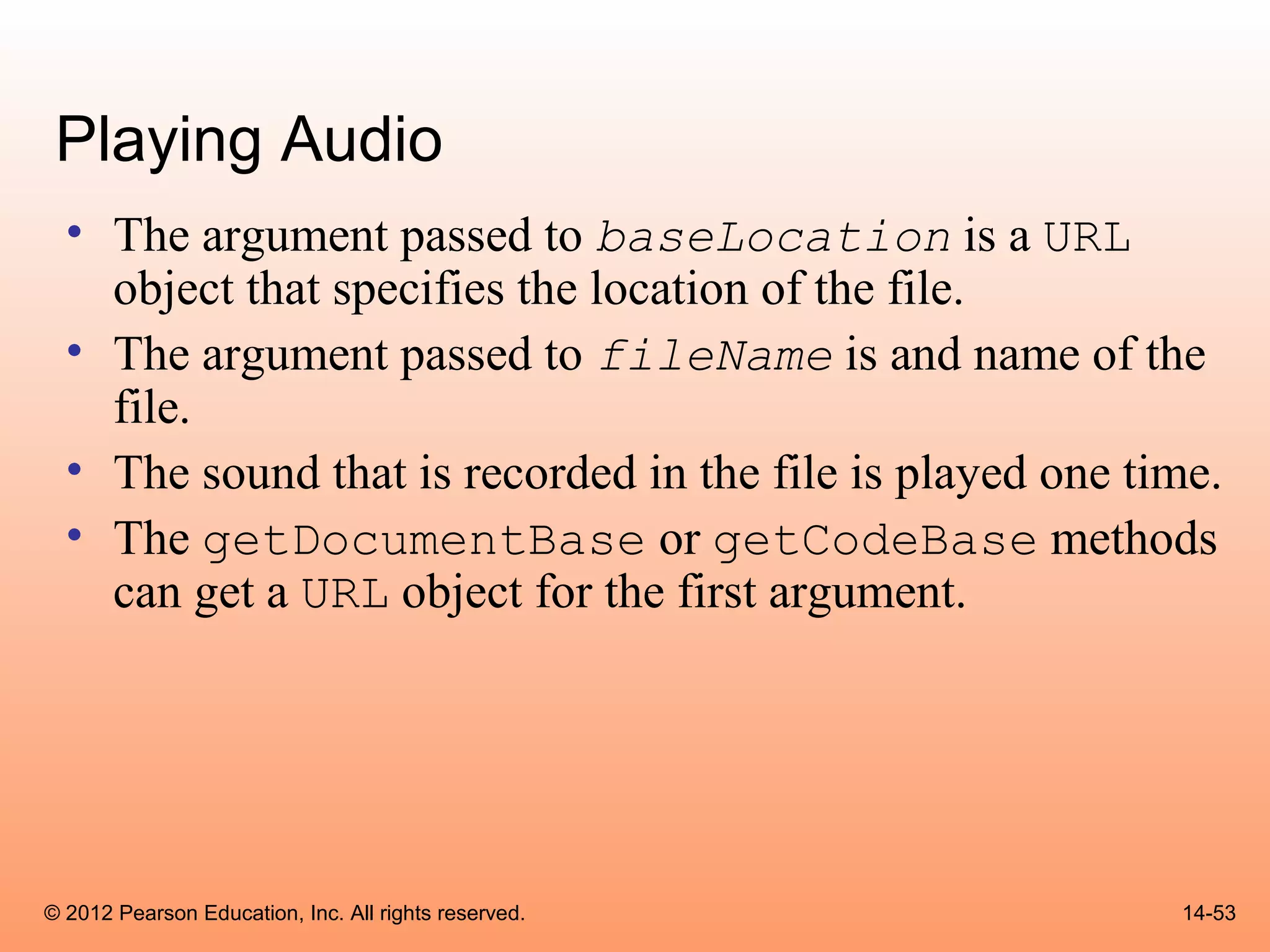Playing Audio
  • The argument passed to baseLocation is a URL
    object that specifies the location of the file.
  • The argument passed to fileName is and name of the
    file.
  • The sound that is recorded in the file is played one time.
  • The getDocumentBase or getCodeBase methods
    can get a URL object for the first argument.




© 2012 Pearson Education, Inc. All rights reserved.        14-53
 