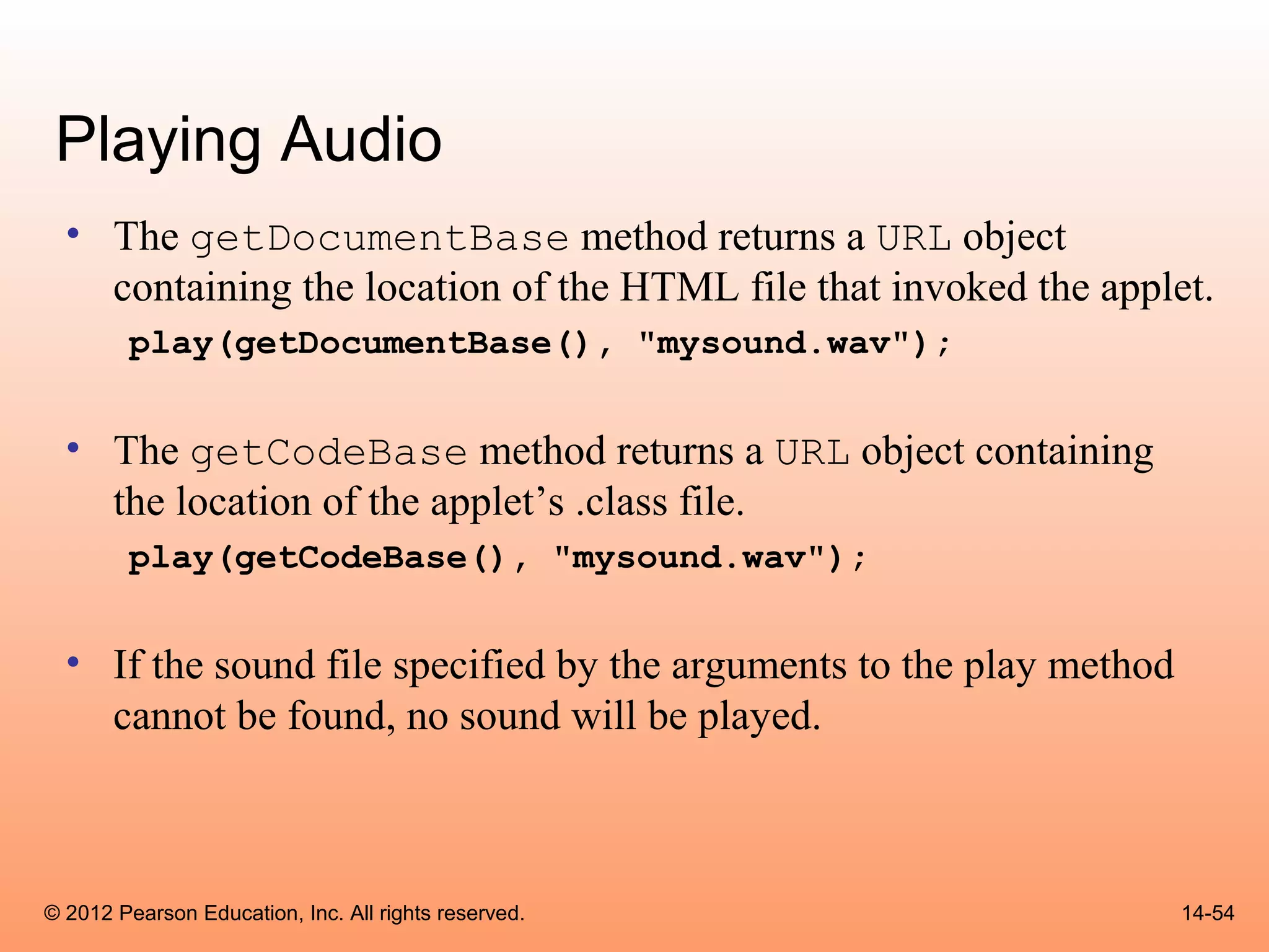 Playing Audio
  • The getDocumentBase method returns a URL object
    containing the location of the HTML file that invoked the applet.
        play(getDocumentBase(), "mysound.wav");


  • The getCodeBase method returns a URL object containing
    the location of the applet’s .class file.
        play(getCodeBase(), "mysound.wav");


  • If the sound file specified by the arguments to the play method
    cannot be found, no sound will be played.



© 2012 Pearson Education, Inc. All rights reserved.                   14-54
 