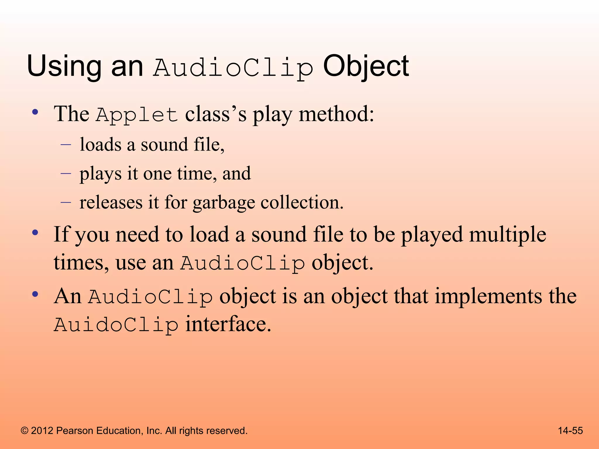 Using an AudioClip Object
  • The Applet class’s play method:
        – loads a sound file,
        – plays it one time, and
        – releases it for garbage collection.
  • If you need to load a sound file to be played multiple
    times, use an AudioClip object.
  • An AudioClip object is an object that implements the
    AuidoClip interface.



© 2012 Pearson Education, Inc. All rights reserved.     14-55
 