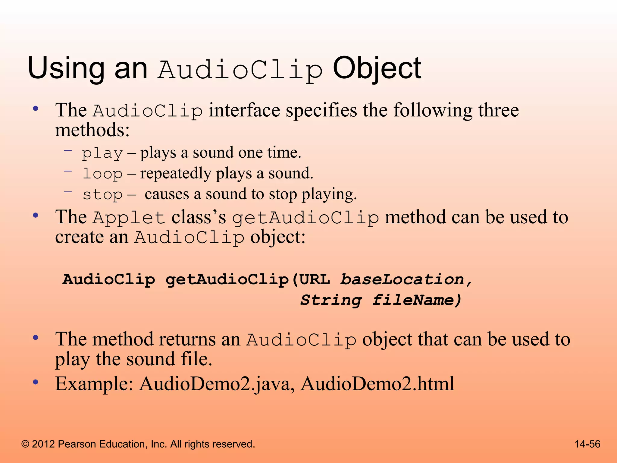 Using an AudioClip Object
  • The AudioClip interface specifies the following three
    methods:
        – play – plays a sound one time.
        – loop – repeatedly plays a sound.
        – stop – causes a sound to stop playing.
  • The Applet class’s getAudioClip method can be used to
    create an AudioClip object:

        AudioClip getAudioClip(URL baseLocation,
                               String fileName)

  • The method returns an AudioClip object that can be used to
    play the sound file.
  • Example: AudioDemo2.java, AudioDemo2.html

© 2012 Pearson Education, Inc. All rights reserved.              14-56
 