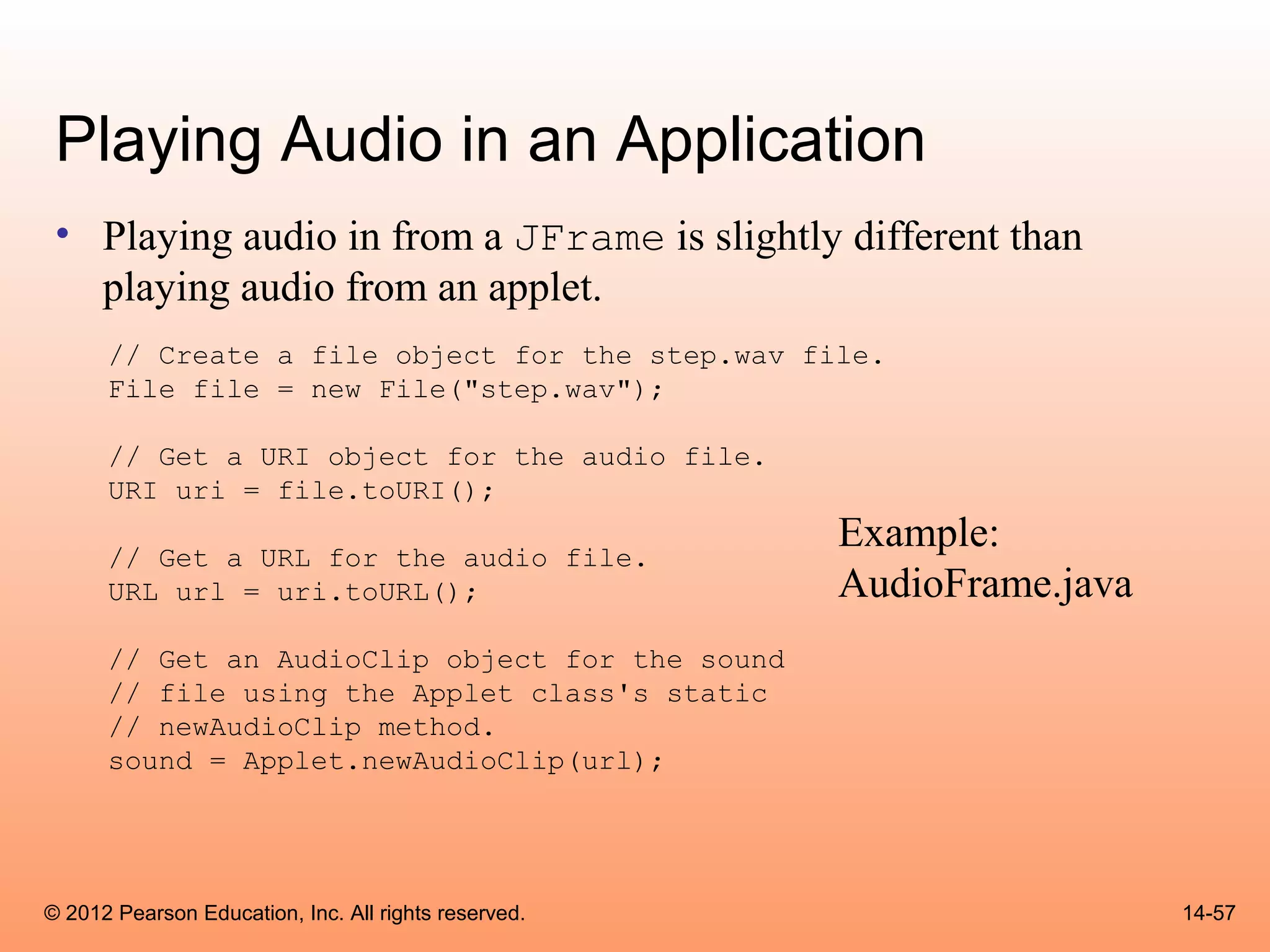 Playing Audio in an Application
 • Playing audio in from a JFrame is slightly different than
   playing audio from an applet.
      // Create a file object for the step.wav file.
      File file = new File("step.wav");

      // Get a URI object for the audio file.
      URI uri = file.toURI();

      // Get a URL for the audio file.
                                                      Example:
      URL url = uri.toURL();                          AudioFrame.java
      // Get an AudioClip object for the sound
      // file using the Applet class's static
      // newAudioClip method.
      sound = Applet.newAudioClip(url);




© 2012 Pearson Education, Inc. All rights reserved.                     14-57
 