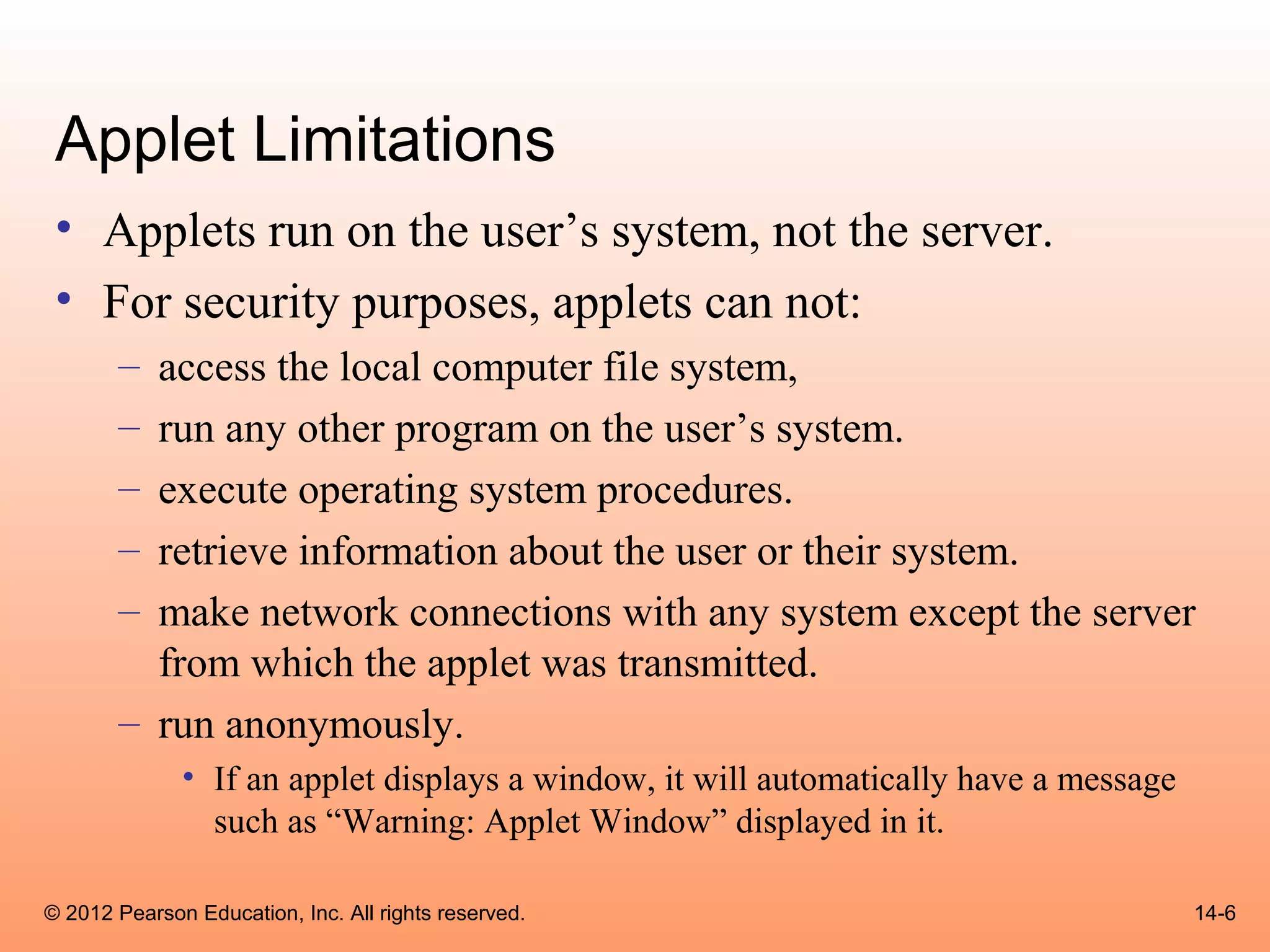 Applet Limitations
 • Applets run on the user’s system, not the server.
 • For security purposes, applets can not:
       – access the local computer file system,
       – run any other program on the user’s system.
       – execute operating system procedures.
       – retrieve information about the user or their system.
       – make network connections with any system except the server
         from which the applet was transmitted.
       – run anonymously.
              • If an applet displays a window, it will automatically have a message
                such as “Warning: Applet Window” displayed in it.

© 2012 Pearson Education, Inc. All rights reserved.                                    14-6
 