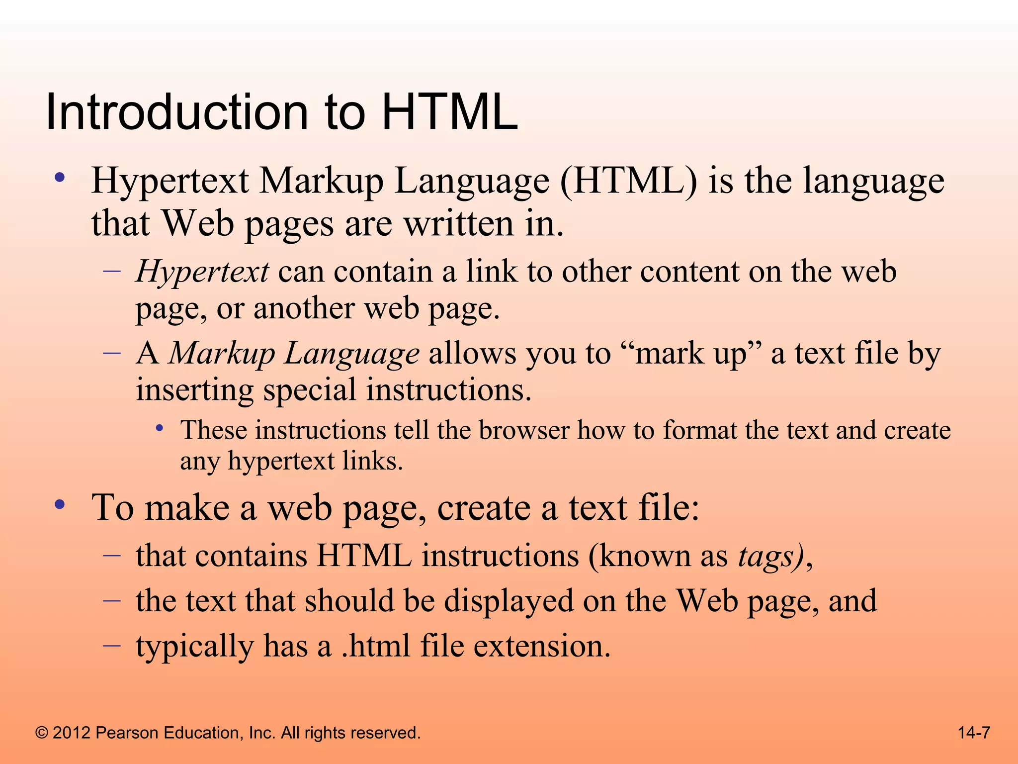 Introduction to HTML
  • Hypertext Markup Language (HTML) is the language
    that Web pages are written in.
        – Hypertext can contain a link to other content on the web
          page, or another web page.
        – A Markup Language allows you to “mark up” a text file by
          inserting special instructions.
               • These instructions tell the browser how to format the text and create
                 any hypertext links.
  • To make a web page, create a text file:
        – that contains HTML instructions (known as tags),
        – the text that should be displayed on the Web page, and
        – typically has a .html file extension.

© 2012 Pearson Education, Inc. All rights reserved.                                      14-7
 