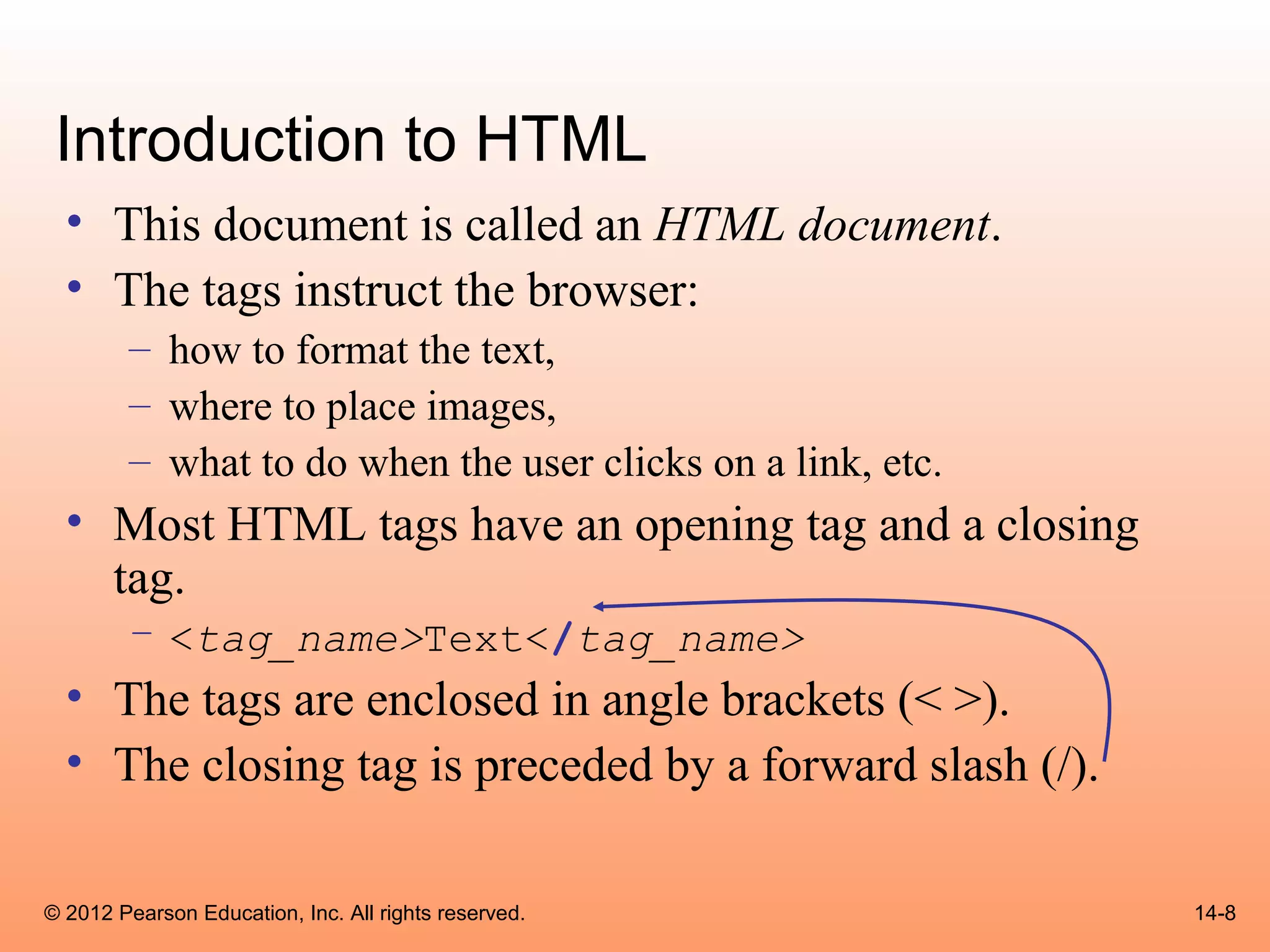 Introduction to HTML
  • This document is called an HTML document.
  • The tags instruct the browser:
        – how to format the text,
        – where to place images,
        – what to do when the user clicks on a link, etc.
  • Most HTML tags have an opening tag and a closing
    tag.
        – <tag_name>Text</tag_name>
  • The tags are enclosed in angle brackets (< >).
  • The closing tag is preceded by a forward slash (/).

© 2012 Pearson Education, Inc. All rights reserved.         14-8
 