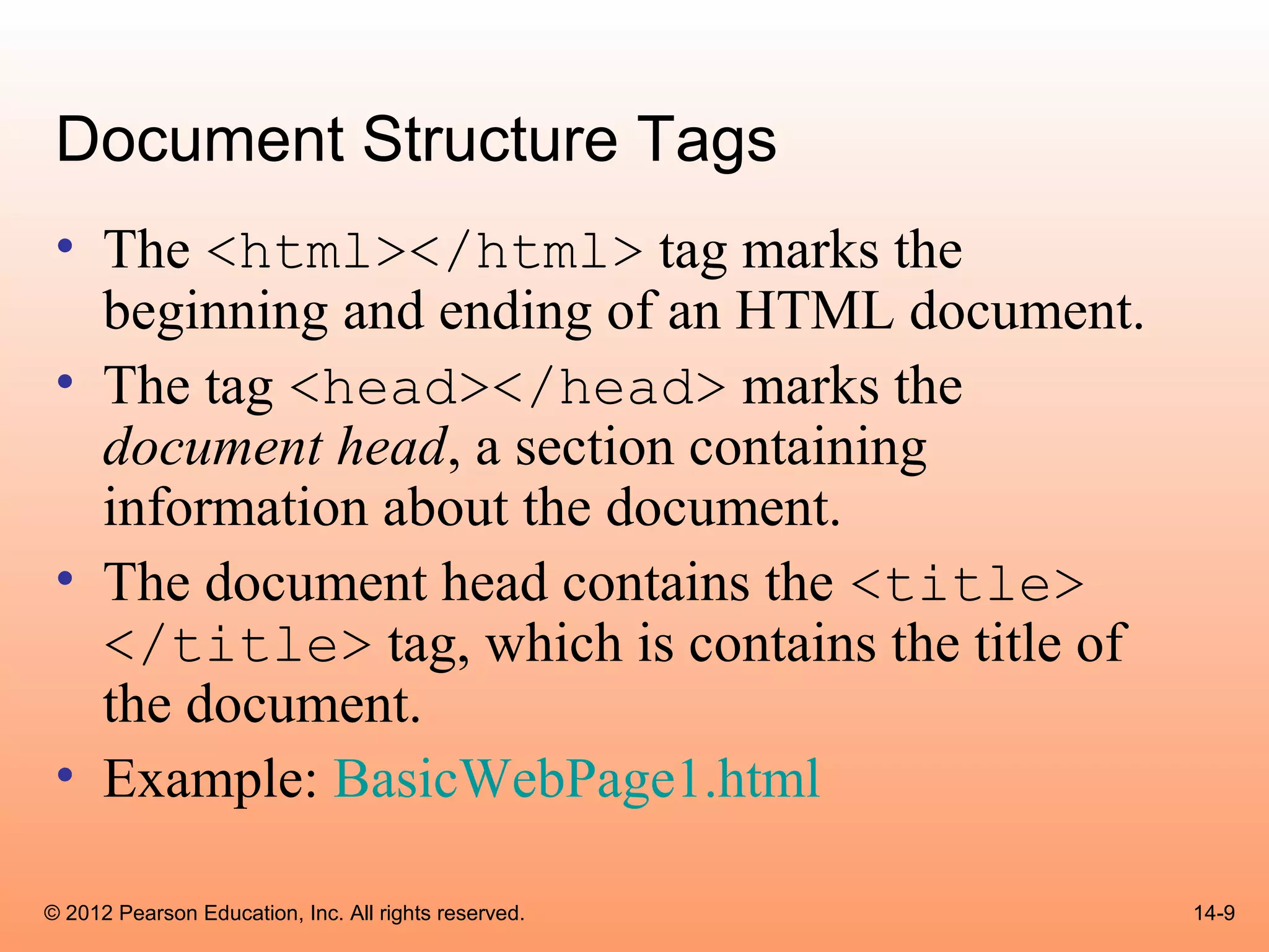 Document Structure Tags
 • The <html></html> tag marks the
   beginning and ending of an HTML document.
 • The tag <head></head> marks the
   document head, a section containing
   information about the document.
 • The document head contains the <title>
   </title> tag, which is contains the title of
   the document.
 • Example: BasicWebPage1.html

© 2012 Pearson Education, Inc. All rights reserved.   14-9
 