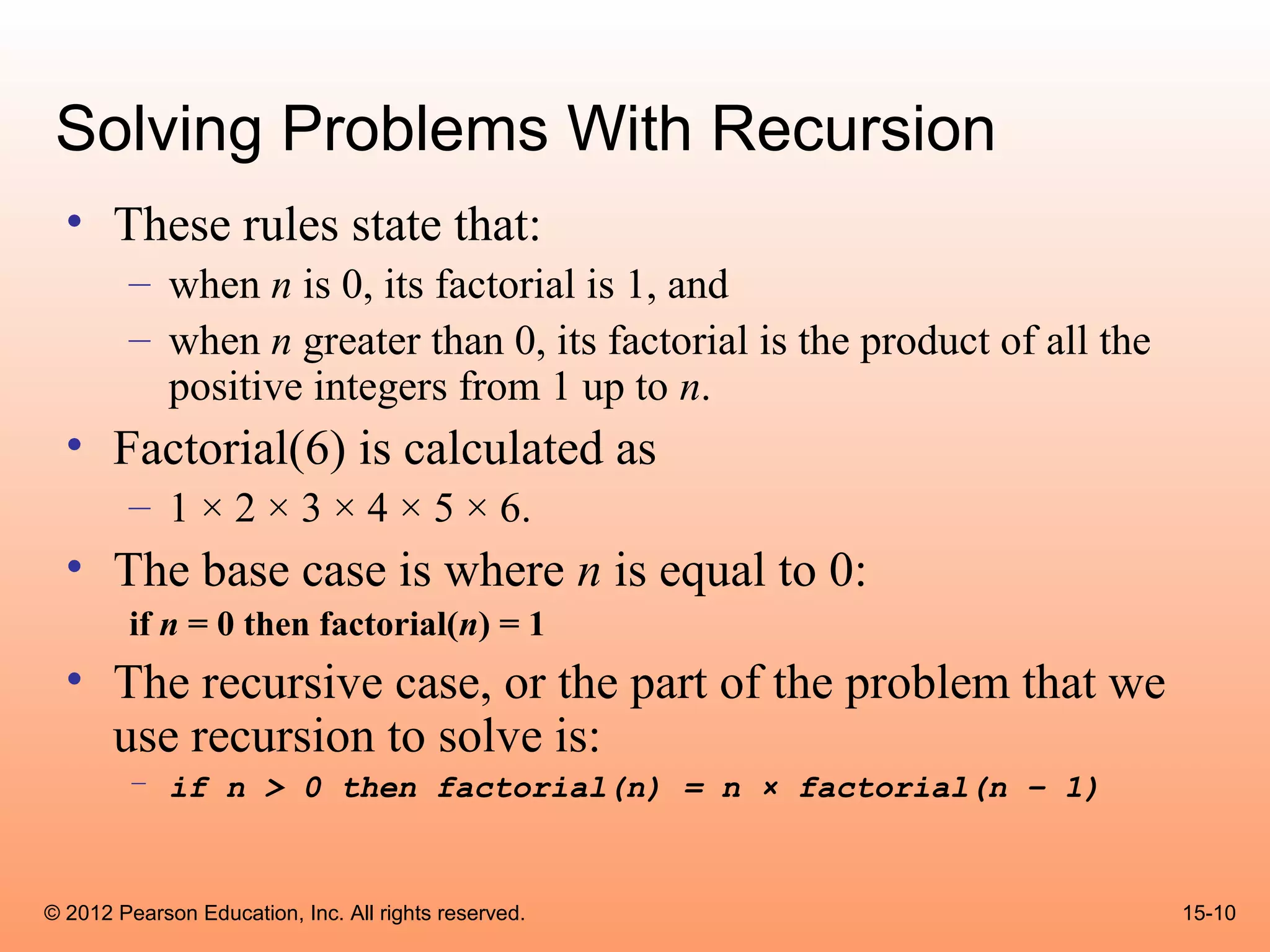 Solving Problems With Recursion
  • These rules state that:
        – when n is 0, its factorial is 1, and
        – when n greater than 0, its factorial is the product of all the
          positive integers from 1 up to n.
  • Factorial(6) is calculated as
        – 1 × 2 × 3 × 4 × 5 × 6.
  • The base case is where n is equal to 0:
        if n = 0 then factorial(n) = 1
  • The recursive case, or the part of the problem that we
    use recursion to solve is:
        – if n > 0 then factorial(n) = n × factorial(n – 1)



© 2012 Pearson Education, Inc. All rights reserved.                        15-10
 
