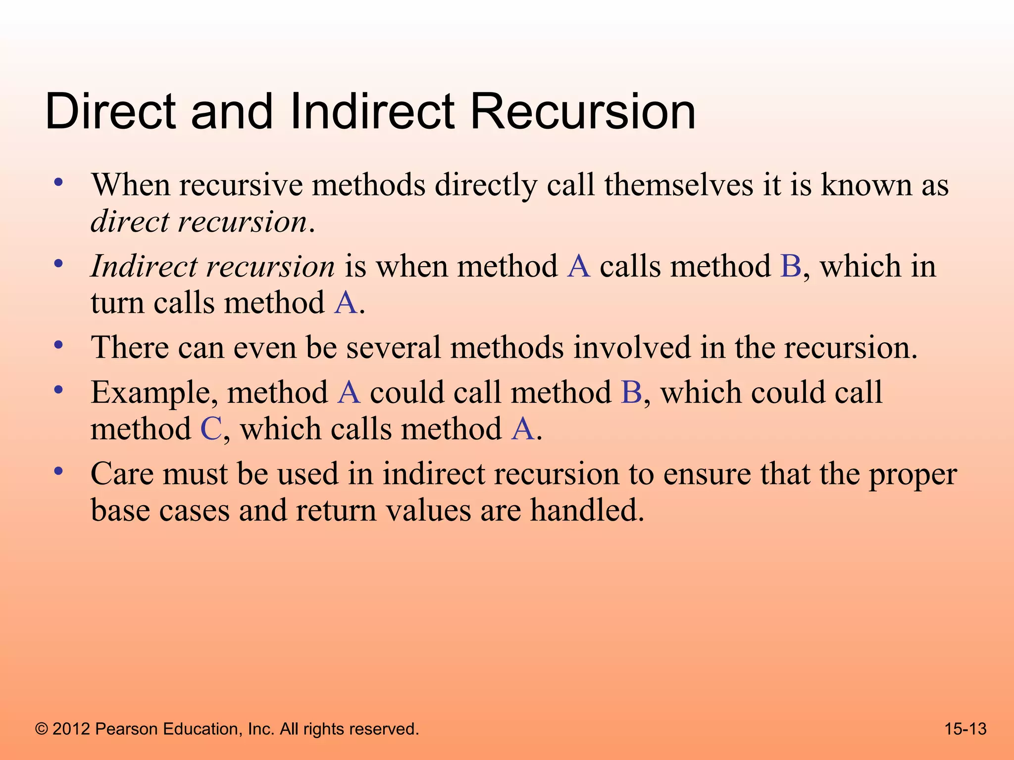 Direct and Indirect Recursion
  • When recursive methods directly call themselves it is known as
    direct recursion.
  • Indirect recursion is when method A calls method B, which in
    turn calls method A.
  • There can even be several methods involved in the recursion.
  • Example, method A could call method B, which could call
    method C, which calls method A.
  • Care must be used in indirect recursion to ensure that the proper
    base cases and return values are handled.




© 2012 Pearson Education, Inc. All rights reserved.                 15-13
 
