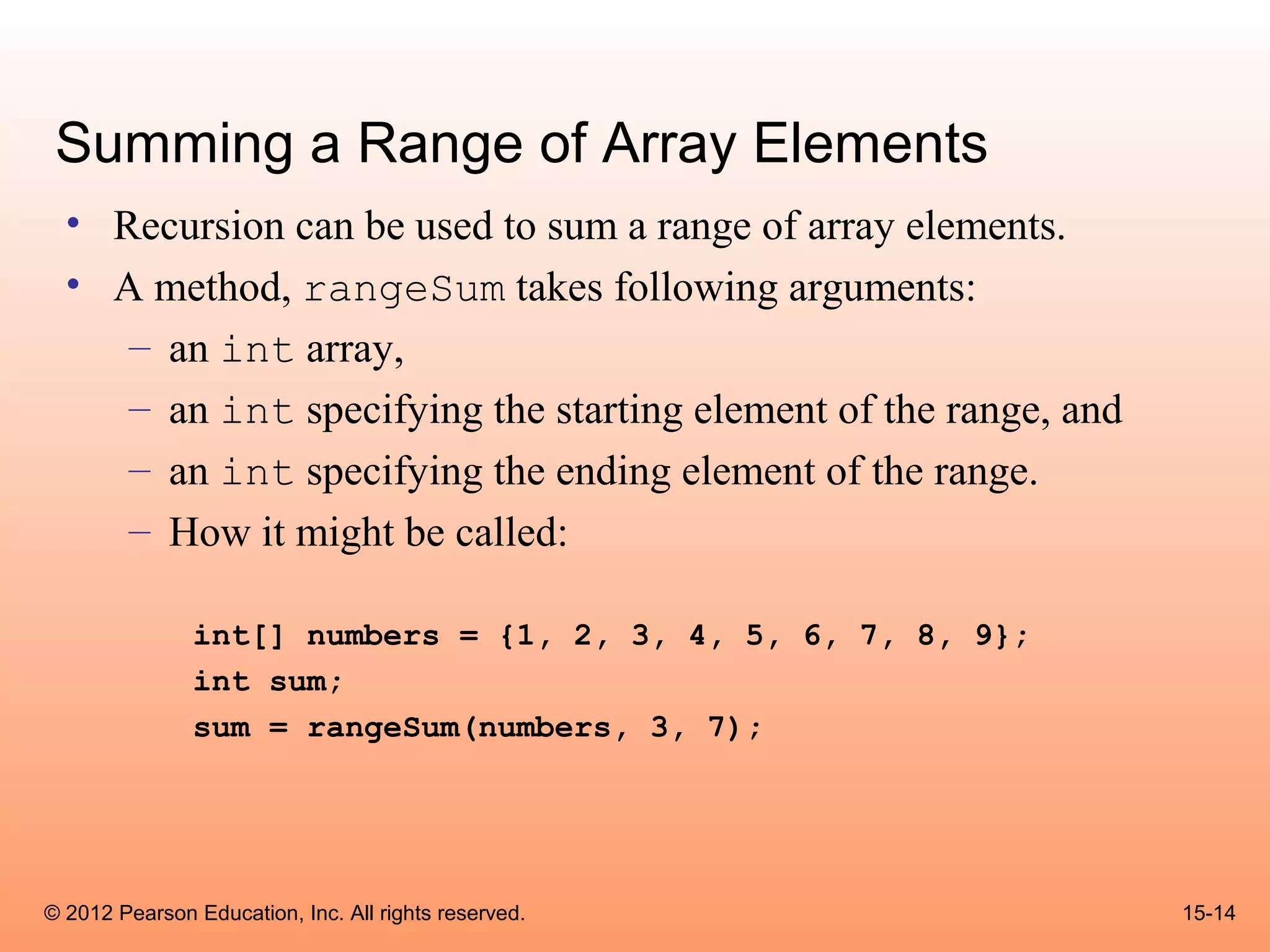 Summing a Range of Array Elements
  • Recursion can be used to sum a range of array elements.
  • A method, rangeSum takes following arguments:
     – an int array,
     – an int specifying the starting element of the range, and
     – an int specifying the ending element of the range.
     – How it might be called:

               int[] numbers = {1, 2, 3, 4, 5, 6, 7, 8, 9};
               int sum;
               sum = rangeSum(numbers, 3, 7);




© 2012 Pearson Education, Inc. All rights reserved.               15-14
 