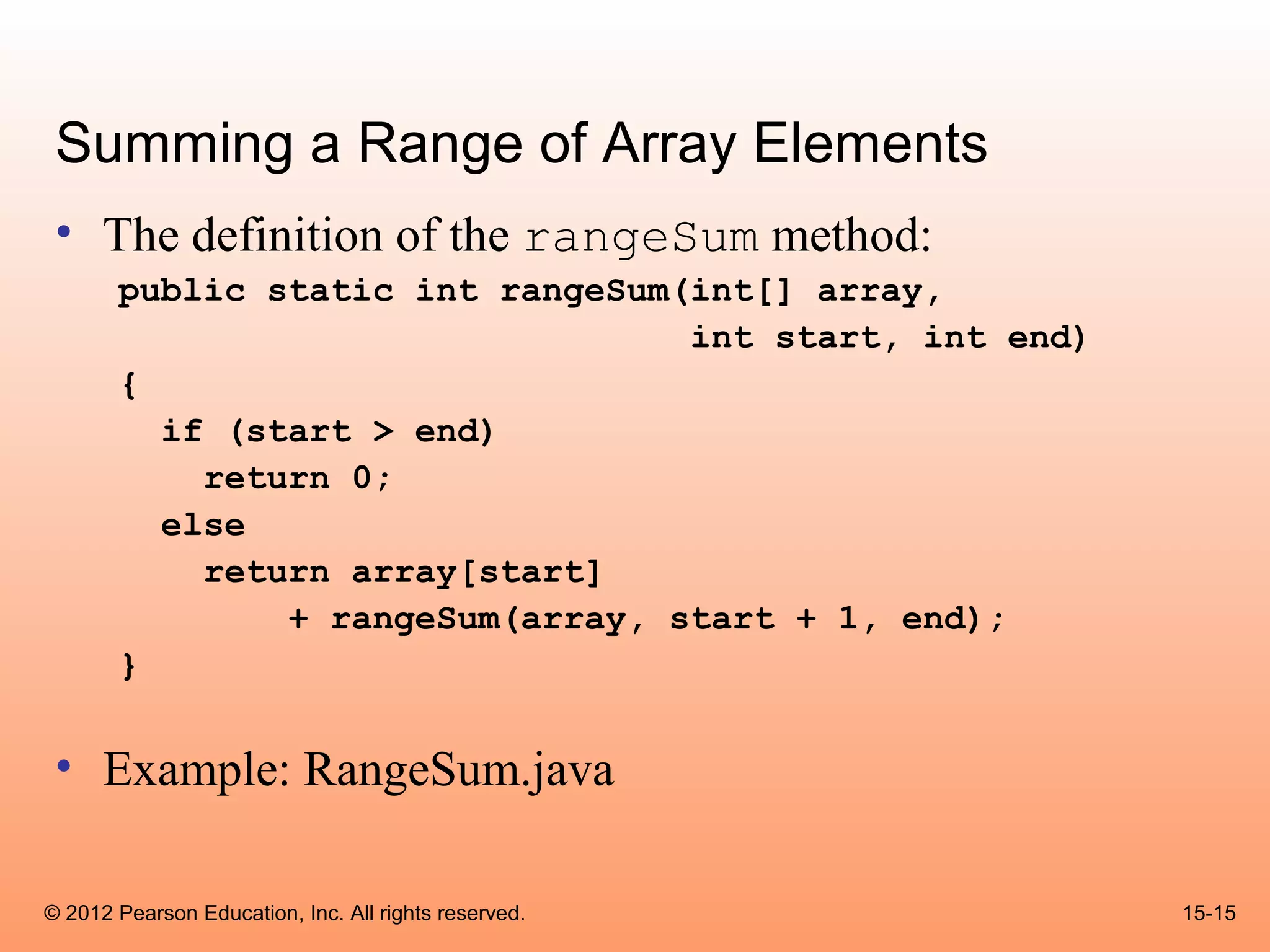 Summing a Range of Array Elements
 • The definition of the rangeSum method:
       public static int rangeSum(int[] array,
                                  int start, int end)
       {
         if (start > end)
           return 0;
         else
           return array[start]
               + rangeSum(array, start + 1, end);
       }


 • Example: RangeSum.java

© 2012 Pearson Education, Inc. All rights reserved.     15-15
 