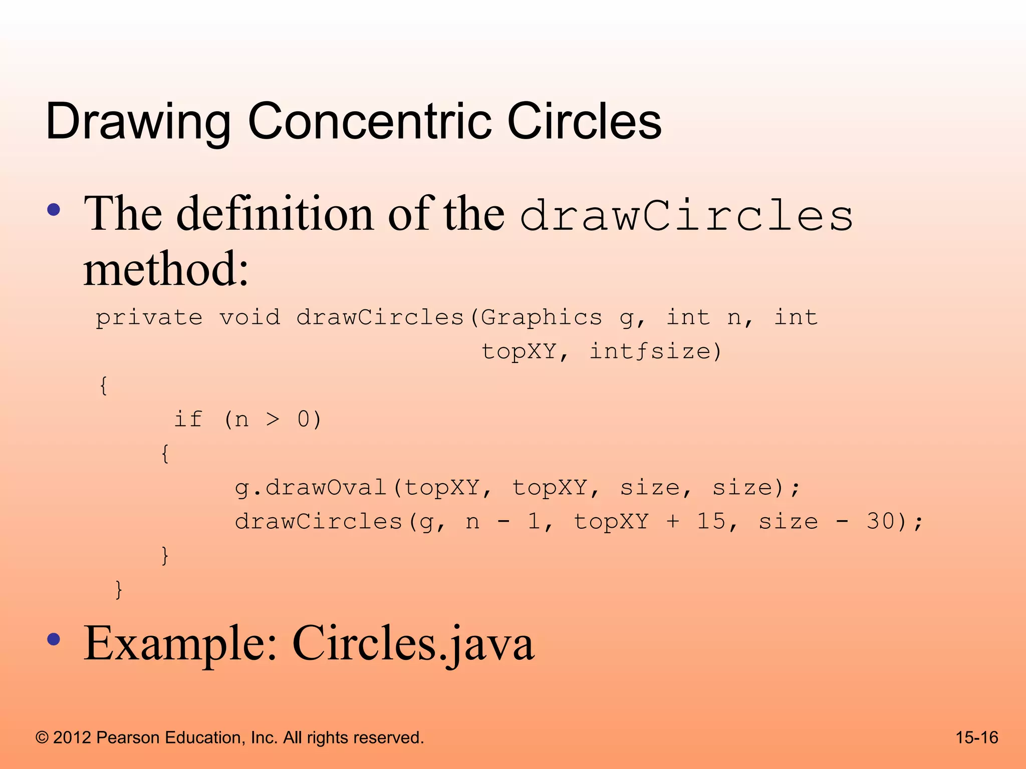 Drawing Concentric Circles
 • The definition of the drawCircles
   method:
       private void drawCircles(Graphics g, int n, int
                                 topXY, intƒsize)
       {
             if (n > 0)
           {
                 g.drawOval(topXY, topXY, size, size);
                 drawCircles(g, n - 1, topXY + 15, size - 30);
           }
         }

 • Example: Circles.java
© 2012 Pearson Education, Inc. All rights reserved.              15-16
 