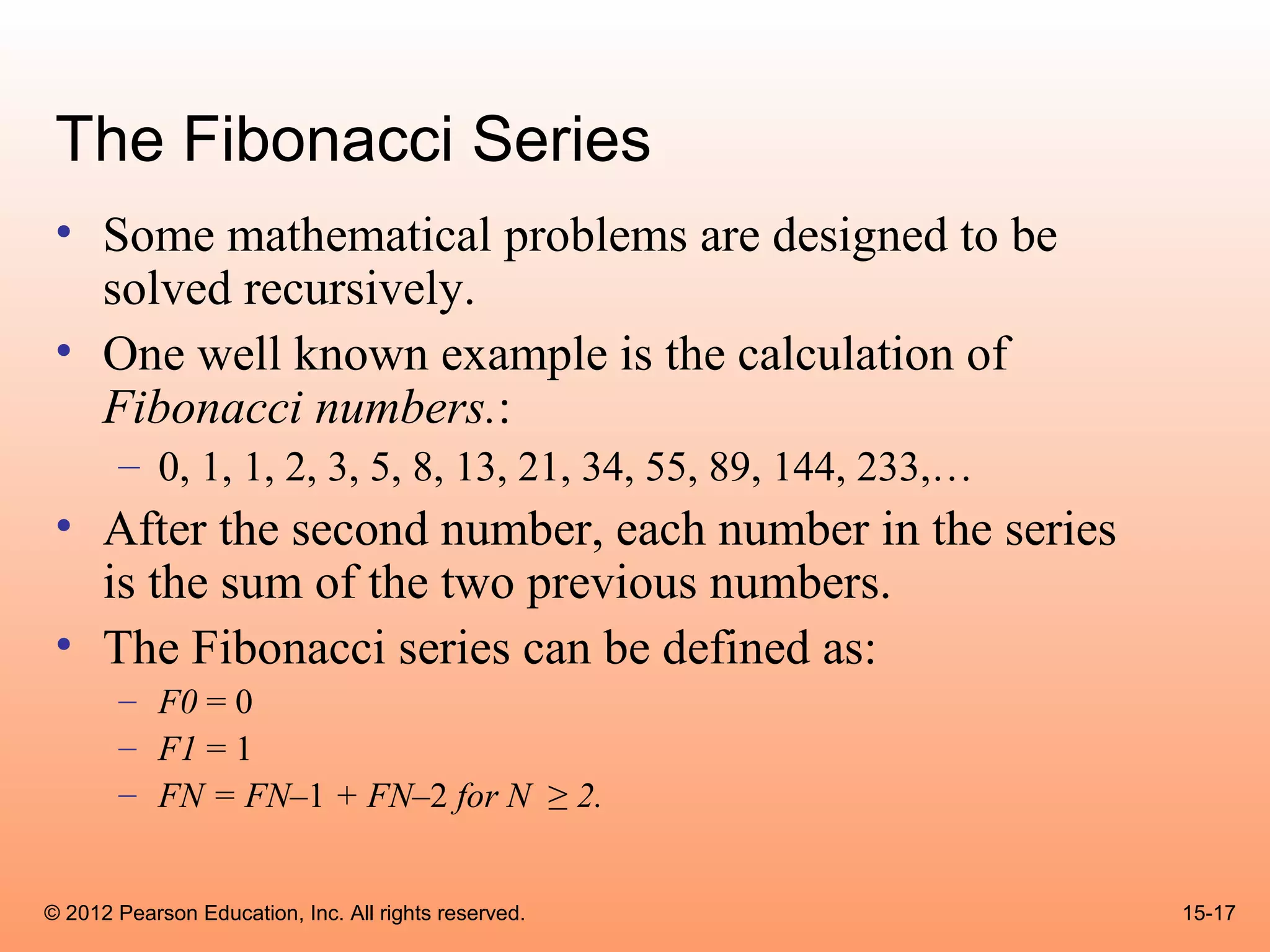 The Fibonacci Series
 • Some mathematical problems are designed to be
   solved recursively.
 • One well known example is the calculation of
   Fibonacci numbers.:
       – 0, 1, 1, 2, 3, 5, 8, 13, 21, 34, 55, 89, 144, 233,…
 • After the second number, each number in the series
   is the sum of the two previous numbers.
 • The Fibonacci series can be defined as:
       – F0 = 0
       – F1 = 1
       – FN = FN–1 + FN–2 for N ≥ 2.


© 2012 Pearson Education, Inc. All rights reserved.            15-17
 